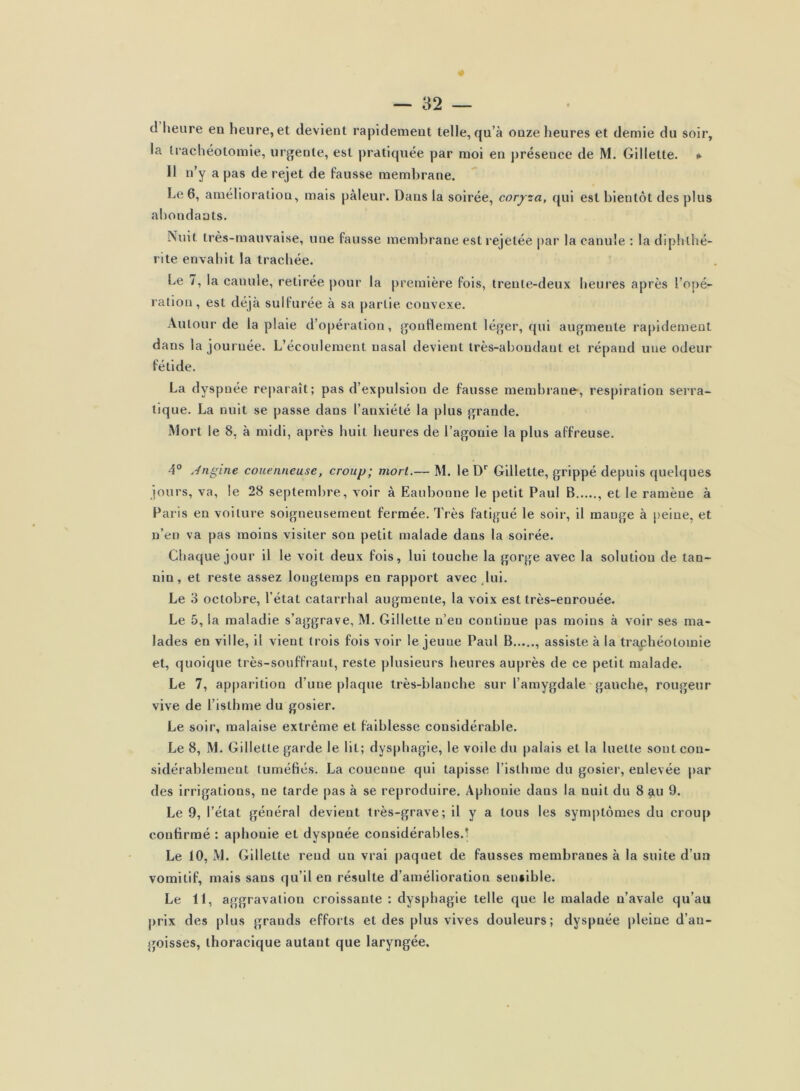 d heure en heure, et devient rapidement telle, qu’à onze heures et demie du soir, la trachéotomie, urgente, est j)ratiquée par moi en présence de M. Gillette. »■ Il n’y a pas de rejet de Fausse membrane. Le 6, amélioration, mais pâleur. Dans la soirée, coryza, qui est bientôt des plus abondants. Nuit très-mauvaise, une fausse membrane est rejetée par la canule : la diphthé- rite envahit la trachée. Le /, la canule, retirée |)our la première fois, trente-deux heures après l’opé- ration, est déjà sulfurée à sa partie convexe. Autour de la plaie d’opéi ation, gonflement léger, qui augmente rapidement dans la journée. L’écoulement nasal devient très-abondant et répand une odeur fétide. La dyspnée reparaît; pas d’expulsion de fausse membrane, respiration serra- lique. La nuit se passe dans l’anxiété la plus grande. Mort le 8, à midi, après huit heures de l’agonie la plus affreuse, 4° .Angine couenneuse, croup; mort.— M. le D* Gillette, grippé depuis quelques jours, va, le 28 septembre, voir à Eaubonne le petit Paul B , et le ramène à Paris en voiture soigneusement fermée. Très fatigué le soir, il mange à peine, et n’en va pas moins visiter son petit malade dans la soirée. Chaque jour il le voit deux fois, lui touche la gorge avec la solution de tan- nin, et reste assez longtemps en rapport avec ,lui. Le 3 octobre, l’état catarrhal augmente, la voix est très-enrouée. Le 5, la maladie s’aggrave, M. Gillette n’en continue pas moins à voir ses ma- lades en ville, il vient trois fois voir le jeune Paul B assiste à la traphéotomie et, quoique très-souffrant, reste plusieurs heures auprès de ce petit malade. Le 7, apparition d’une plaque très-blanche sur l’amygdale gauche, rougeur vive de l’isthme du gosier. Le soir, malaise extrême et faiblesse considérable. Le 8, M. Gillette garde le lit; dysphagie, le voile du palais et la luette sont con- sidérablement tuméfiés. La couenne qui tapisse l’isthme du gosier, enlevée par des irrigations, ne tarde pas à se reproduire. Aphonie dans la nuit du 8 ^u 9. Le 9, l’état général devient très-grave; il y a tous les symptômes du croup confirmé : a|)honie et dyspnée considérables.'! Le 10, M. Gillette rend un vrai paquet de fausses membranes à la suite d’un vomitif, mais sans qu’il en résulte d’amélioration sensible. Le 11, aggravation croissante ; dysphagie telle que le malade n’avale qu’au |)rix des plus grands efforts et des plus vives douleurs; dyspnée pleine d’an- goisses, thoracique autant que laryngée.