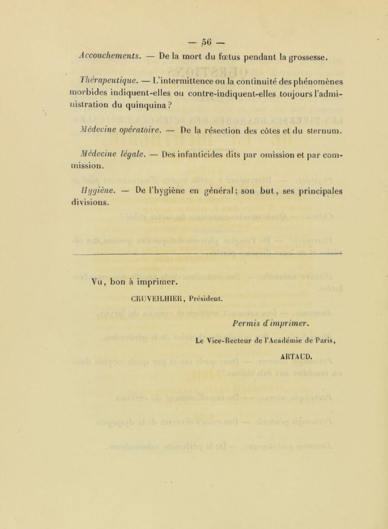 Accouchements. — De la mort du foetus pendant la grossesse. 1 liérnpeutique. — L’intermittence ou la continuité des phénomènes morbides indiquent-elles ou contre-indiquent-elles toujours l’admi- nistration du quinquina ? Médecine opératoire. — De la résection des côtes et du sternum. Médecine légale. — Des infanticides dits par omission et par com- mission. llijgiène. — De l’hygiène en général ; son but, ses principales divisions. Vu, bon à imprimer. CUUVEILHIEH, Président. Permis d'imprimer. Le Vice-Recteur de l’Académie de Paris, ARTACD.