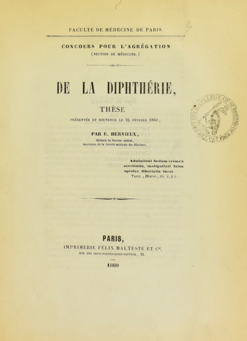 FACULTÉ DE MÉDECINE DE PARIS. CONCOURS POUR L’AGRÉGATION ( SECTION DE MÉDECINE. ) DIPHTII lï THÈSE PRÉSENTÉE ET SOUTENUE LE 2Z| FÉVRIER 1860 , PAR E. HERVIEUX, Médecin du Bureau central, Secrétaire de la Société medicale des Hôpitaux. Adulation! fu-diini rriiiien üerritutiü, înalignitati fal§n «peclcs libertntis inest. Tacit. , Histnr. ,10). I, g 1. PARIS, IMPRIMERIE FÉLIX MALTESTE ET O, BUE DES DEUX-PORTES-SAINT-SAUVEUR , 22. 1800