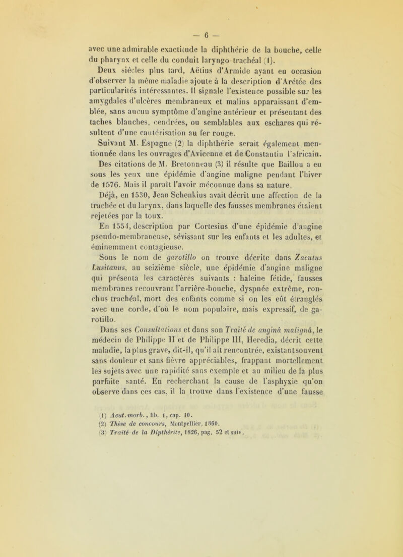 avec une admirable exactitude la diphthérie de la bouche, celle du pharynx et celle du conduit laryngo-trachéal (1). Deux siècles plus tard, Aëtius d’Armide ayant eu occasion d’observer la même maladie ajoute à la description d’Arétée des particularités intéressantes. Il signale l’existence possible sur les amygdales d’ulcères membraneux et malins apparaissant d’em- blée, sans aucun symptôme d’angine antérieur et présentant des taches blanches, cendrées, ou semblables aux eschares qui ré- sultent d’une cautérisation au fer rouge. Suivant M. Espagne (2) la diphthérie serait également men- tionnée dans les ouvrages d’Avicenne et de Constantin l’africain. Des citations de M. Bretonneau (3) il résulte que Baillou a eu sous les yeux une épidémie d'angine maligne pendant l’hiver de 1576. Mais il paraît l’avoir méconnue dans sa nature. Déjà, en 1530, Jean Schenkius avait décrit une affection de la trachée et du larynx, dans laquelle des fausses membranes étaient rejetées par la toux. En 1554, description par Cortesius d’une épidémie d’angine pseudo-membraneuse, sévissant sur les enfants et les adultes, et éminemment contagieuse. Sous le nom de garotillo on trouve décrite dans Zacutus Lusitanus, au seizième siècle, une épidémie d’angine maligne qui présenta les caractères suivants : haleine fétide, fausses membranes recouvrant l’arrière-bouche, dyspnée extrême, ron- chus trachéal, mort des enfants comme si on les eût étranglés avec une corde, d’où le nom populaire, mais expressif, de ga- rotillo. Dans ses Consultations et dans son Traité de anginâ malignâ, le médecin de Philippe II et de Philippe 111, Heredia, décrit celte maladie, la plus grave, dit-il, qu’il ait rencontrée, existantsouvent sans douleur et sans lièvre appréciables, frappant mortellement les sujets avec une rapidité sans exemple et au milieu de la plus parfaite santé. En recherchant la cause de l’asphyxie qu’on observe dans ces cas. il la trouve dans l’existence d’une fausse (1) Acut.morb., lib. i,cap. 10. (2) Thèse de concours, Montpellier, 1860. ;3) Traité de la Dipthérite, 1826, pag. 52etsuiv.