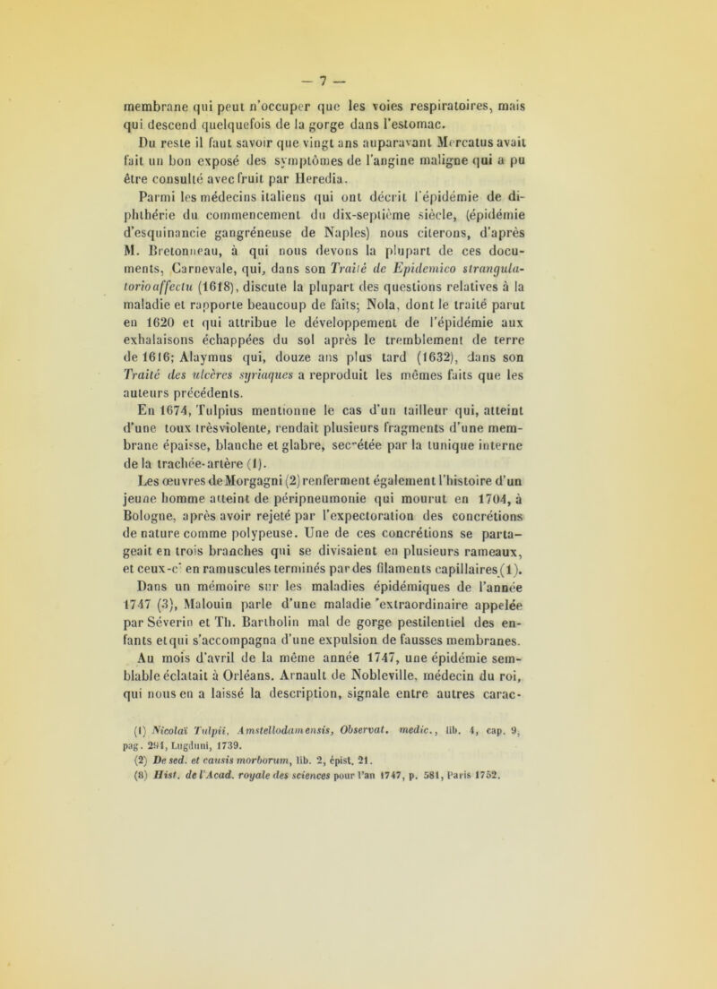 membrane qui peut n’occuper que les voies respiratoires, mais qui descend quelquefois de la gorge dans l’estomac. Du reste il faut savoir que vingt ans auparavant Mercatus avait fait un bon exposé des symptômes de l’angine maligne qui a pu être consulté avec fruit par Heredia. Parmi les médecins italiens qui ont décrit l’épidémie de di- phlhérie du commencement du dix-septième siècle, (épidémie d’esquinancie gangréneuse de Naples) nous citerons, d’après M. Bretonneau, à qui nous devons la plupart de ces docu- ments, Garnevale, qui, dans son Traité de Epidemico strangula- torioaffectu (1618), discute la plupart des questions relatives à la maladie et rapporte beaucoup de faits; Nola, dont le traité parut en 1620 et qui attribue le développement de l’épidémie aux exhalaisons échappées du sol après le tremblement de terre de 1616; Alaymus qui, douze ans plus tard (1632), dans son Traité des ulcères syriaques a reproduit les mômes faits que les auteurs précédents. En 1674, Tulpius mentionne le cas d’un tailleur qui, atteint d’une toux trèsvîolente, rendait plusieurs fragments d’une mem- brane épaisse, blanche et glabre, secétée par la tunique interne delà trachée-artère (1). Les oeuvres deMorgagni (2) renferment également l’histoire d’un jeune homme atteint de péripneumonie qui mourut en 1704, à Bologne, après avoir rejeté par l’expectoration des concrétions de nature comme polypeuse. Une de ces concrétions se parta- geait en trois branches qui se divisaient en plusieurs rameaux, et ceux-c‘ en ramuscules terminés par des filaments capillaires (1). Dans un mémoire sur les maladies épidémiques de l’année 1747 (3), Malouin parle d’une maladie 'extraordinaire appelée par Séverin et Th. Bartholin mal de gorge pestilentiel des en- fants elqui s’accompagna d’une expulsion de fausses membranes. Au mois d’avril de la même année 1747, une épidémie sem- blable éclatait à Orléans. Arnault de Nobleville. médecin du roi, qui nous en a laissé la description, signale entre autres carac- (1) Nicolaï Tulpii, Amstellodamensis, Observât, medic., lib. 4, cap. 9, pag. 294, Lugduni, 1739. (2) Desed. et causis morborum, lib. 2, cpist. 21. (8) Hist. de l’Acad, royale des sciences pour l’an 1747, p. 581, Paris 1752.