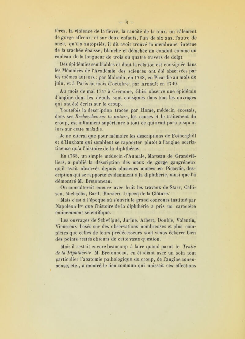 lères. la violence de la fièvre, la raucité de la toux, un râlement de gorge affreux, et sur deux enfants, l’un de six ans, l’autre de onze, <|u’il a autopsiés, il dit avoir trouvé la membrane interne de la trachée épaisse, blanche et détachée du conduit comme un rouleau delà longueur de trois ou quatre travers de doigt. Des épidémies semblables et dont la relation est consignée dans les Mémoires de l’Académie des sciences ont été observées par les mêmes auteurs : par Malouin, en 1748, en Picardie au mois de juin, et à Paris au mois d’octobre; par Àrnault en 1719. Au mois de mai 1747 à Crémone, Ghisi observe une épidémie d’angine dont les détails sont consignés dans tous les ouvrages qui ont été écrits sur le croup. Toutefois la description tracée par Home, médecin écossais, dans ses Recherches sur la nature, les causes et le traitement du croup, est infiniment supérieure à tout ce qui avait paru jusqu’a- lors sur celte maladie. Je ne citerai que pour mémoire les descriptions de Fotherghill et d’IIuxham qui semblent se rapporter plutôt à l’angine scarla- tineuse qu’à l’histoire de la diphthérie. En 1768, un simple médecin d’Aumale, Marteau de Grandvil- liers, a publié la description des maux de gorge gangréneux qu’il avait observés depuis plusieurs années en Picardie, des- cription qui se rapporte évidemment à la diphthérie, ainsi que l'a démontré M. Bretonneau. On consulterait encore avec fruit les travaux de Starr, Calli- sen, Michaëlis, Bard, Borsieri, Lepecq de la Clôture.' Mais c’est à l’époque où s’ouvrit le grand concours institué par Napoléon Ier que l’histoire de la diphthérie a pris un caractère éminemment scientifique. Les ouvrages de Schwilgué, Jurine, Albert, Double, Valentin, Vieusseux, basés sur des observations nombreuses et plus com- plètes que celles de leurs prédécesseurs sont venus éclairer bien des points restés obscurs de cette vaste question. Mais il restait encore beaucoup à faire quand parut le Traité de la Diplilhérite. M. Bretonneau, en étudiant avec un soin tout particulier l’anatomie pathologique du croup, de l’angine couen- neuse, etc., a montré le lien commun qui unissait ces affections