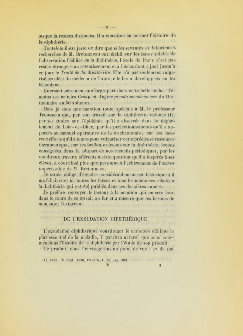 jusque là restées distinctes. Il a constitué en un mot l’histoire de la diphlhérie. Toutefois il est juste de dire que si les savantes et laborieuses recherches de M. Bretonneau ont établi sur les bases solides de l’observation l’édifice de la diphlhérie, l’école de Paris n’est pas restée étrangère au retentissement et à l’éclat dont a joui jusqu’à ce jour le Traité de la diphihérite. Elle n’a pas seulement vulga- risé les idées du médecin de Tours, elle les a développées en les fécondant. Guersant père a eu une large part dans cette belle tâche. Té- moins ses articles Croup et Angine pseudo-membraneuse du Dic- tionnaire en 30 volumes. Mais je dois une mention toute spéciale à M. le professeur Trousseau qui, par son travail sur la diphthérite cutanée (1), par ses études sur l’épidémie qu’il a observée dans le dépar- tement de Loir-et-Cher, par les perfectionnements qu’il a ap- portés au manuel opératoire de la trachéotomie, par les heu- reux efforts qu’il a tentés pour vulgariser cette précieuse ressource thérapeutique, par ses brillantes leçons sur la diphlhérie, leçons consignées dans la plupart de nos recueils périodiques, par les nombreux travaux afférents à celle question qu’il a inspirés à ses élèves, a contribué plus que personne à l’achèvement de l’œuvre impérissable de M. Bretonneau. Je serais obligé d’étendre considérablement cet historique s’il me fallait citer ici toutes les thèses et tous les mémoires relatifs à la diphlhérie qui ont été publiés dans ces dernières années. Je préfère renvoyer le lecteur à la mention qui en sera faite dans le cours de ce travail au fur et à mesure que les besoins de mon sujet l’exigeront. DE L’EXSUDATION D1PIITHÉRIQUE. L’exsudation diphthérique constituant le caractère clinique le plus essentiel de la maladie, il paraîtra naturel que nous com- mencions l'histoire de la diphlhérie par l’élude de son produit. Ce produit, nous l’envisagerons au point de vue : 1° de son (1) Arçli. de méd. 1830, lfe série, t. 23, pag. 383. % O