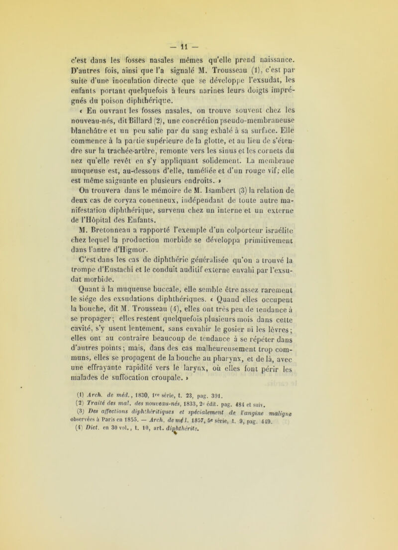 c'est dans les fosses nasales mêmes qu’elle prend naissance. D’autres fois, ainsi que l’a signalé M. Trousseau (1), c’est par suite d’une inoculation directe que se développe l’exsudât, les enfants portant quelquefois à leurs narines leurs doigts impré- gnés du poison diphthérique. * En ouvrant les fosses nasales, on trouve souvent chez les nouveau-nés, dit Billard (2), une concrétion pseudo-membraneuse blanchâtre et un peu salie par du sang exhalé à sa surface. Elle commence à la partie supérieure de la glotte, et au lieu de s’éten- dre sur la trachée-artère, remonte vers les sinus et les cornets du nez qu’elle revêt en s’y appliquant solidement. La membrane muqueuse est, au-dessous d’elle, tuméfiée et d’un rouge vif; elle est même saignante en plusieurs endroits. > On trouvera dans le mémoire de M. Isambert (3) la relation de deux cas de coryza couenneux, indépendant de toute autre ma- nifestation diphthérique, survenu chez un interne et un externe de l’Hôpital des Enfants. M. Bretonneau a rapporté l’exemple d’un colporteur israélite chez lequel la production morbide se développa primitivement dans l’antre d’Higmor. C’est dans les cas de diphthérie généralisée qu’on a trouvé la trompe d’Eustachi et le conduit auditif externe envahi par l’exsu- dât morbide. Quant à la muqueuse buccale, elle semble être assez raremeul le siège des exsudations diphlhériques. t Quand elles occupent la bouche, dit M. Trousseau (4), elles ont très peu de tendance à se propager; elles restent quelquefois plusieurs mois dans cette cavité, s’y usent lentement, sans envahir le gosier ni les lèvres; elles ont au contraire beaucoup de tendance à se répéter dans d’autres points; mais, dans des cas malheureusement trop com- muns, elles se propagent de la bouche au pharynx, et de là, avec une effrayante rapidité vers le larynx, où elles font périr les malades de suffocation croupale. » (1) Arch. de méd., 1830, l™ série, t. 23, pag. 391. (2) Traité des mal. des nouveau-nés, 1833, 2« édit. pag. 484 et suiv. (3) Des affections diph'hêritiqucs et spécialement de l'angine maligne observées à Paris en 1855. — Arch. de mil. 1857, 5e série, t. 9, pag. 449. (4) Dict. en 30 vol., t. 10, art. dijohthérite.