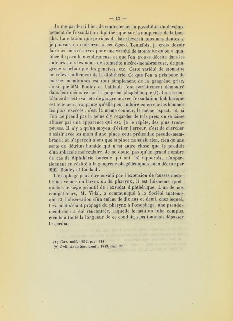 Je me garderai bien de contester ici la possibilité du dévelop- pement de l’exsudation diphthérique sur la muqueuse de la bou- che. La citation que je viens de faire lèverait tous mes doutes si je pouvais en conserver à cet égard. Toutefois, je crois devoir faire ici mes réserves pour une variété de stomatite qu’on a qua- lifiée de pseudo-membraneuse et que l’on trouve décrite dans les auteurs sous les noms de stomatite ulcéro-membraneuse, de gan- grène scorbutique des gencives, etc. Cette variété de stomatite ne relève nullement de la diphihérie. Ce que l’on a pris pour de fausses membranes est tout simplement de la gangrène grise, ainsi que MM. Bouley et Caillault l’ont parfaitement démontré dans leur mémoire sur la gangrène phagédénique (1). La ressem- blance de cette variété de gangrène avec l’exsudation diphthérique est tellement frappante qu’elle peut induire en erreur les hommes les plus exercés; c’est la même couleur, le même aspect, et, si l’on ne prend pas la peine d’y regarder de très près, on se laisse abuser par une apparence qui est, je le répète, des plus trom- peuses. Il n’y a qu’un moyen d'éviter l’erreur, c’est de chercher à saisir avec les mors d’une pince cette prétendue pseudo-mem- brane; on s’aperçoit alors que la pince ne saisit rien, rien qu’une sorte de détritus humide qui n’est autre chose que le produit d’un sphacèle moléculaire. Je ne doute pas qu’un grand nombre de cas de diphihérie buccale qui ont été rapportés, n’appar- tiennent en réalité à la gangrène phagédénique si bien décrite par MM. Bouley et Caillault. L’œsophage peut être envahi par l’extension de fausses mem- branes venues du larynx ou du pharynx ; il est lui-mème quel- quefois le siège primitif de l’exsudât diphthérique. L’un de nos compétiteurs, M. Vidai, a communiqué à la Société anatomi- que (2) l’observation d’un enfant de dix ans et demi, chez lequel, l'exsudât s’étant propagé du pharynx à l’œsophage, une pseudo- membrane a été rencontrée, laquelle formait un tube complet étendu à toute la longueur de ce conduit, sans toutefois dépasser le cardia. (1) Gaz. méd. 1852, pag. 418. (2) Bull- de la Soc. anat., 1853, pag. 90.