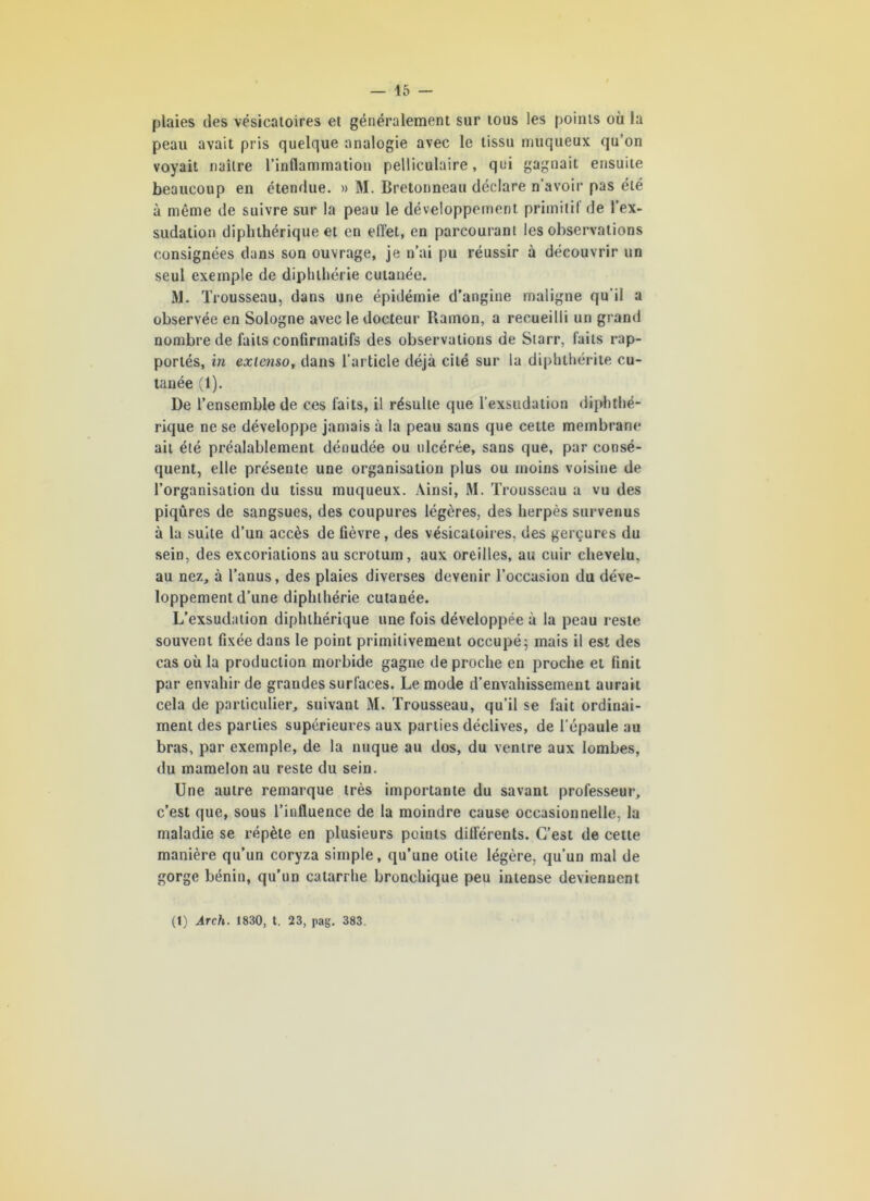 plaies des vésicatoires et généralement sur tous les points où la peau avait pris quelque analogie avec le tissu muqueux qu’on voyait naître l’inflammation pelliculaire, qui gagnait ensuite beaucoup en étendue. » M. Bretonneau déclare n’avoir pas été à même de suivre sur la peau le développement primitif de l’ex- sudation diphthérique et en effet, en parcourant les observations consignées dans son ouvrage, je n’ai pu réussir à découvrir un seul exemple de diphlhérie cutanée. M. Trousseau, dans une épidémie d’angine maligne qu'il a observée en Sologne avec le docteur Ramon, a recueilli un grand nombre de faits confirmatifs des observations de Starr, faits rap- portés, in extenso, dans l’article déjà cité sur la diphthérite cu- tanée (1). De l’ensemble de ces faits, il résulte que l’exsudation diphthé- rique ne se développe jamais à la peau sans que cette membrane ait été préalablement dénudée ou ulcérée, sans que, par consé- quent, elle présente une organisation plus ou moins voisine de l’organisation du tissu muqueux. Ainsi, M. Trousseau a vu des piqûres de sangsues, des coupures légères, des herpès survenus à la suite d’un accès de fièvre, des vésicatoires, des gerçures du sein, des excoriations au scrotum, aux oreilles, au cuir chevelu, au nez, à l’anus, des plaies diverses devenir l’occasion du déve- loppement d’une diphlhérie cutanée. L’exsudation diphthérique une fois développée à la peau reste souvent fixée dans le point primitivement occupé; mais il est des cas où la production morbide gagne de proche en proche et finit par envahir de grandes surfaces. Le mode d’envahissement aurait cela de particulier, suivant M. Trousseau, qu’il se fait ordinai- ment des parties supérieures aux parties déclives, de l’épaule au bras, par exemple, de la nuque au dos, du ventre aux lombes, du mamelon au reste du sein. Une autre remarque très importante du savant professeur, c’est que, sous l’influence de la moindre cause occasionnelle, la maladie se répète en plusieurs points différents. C’est de cette manière qu’un coryza simple, qu’une otite légère, qu’un mal de gorge bénin, qu’un catarrhe bronchique peu intense deviennent (1) Areh. 1830, t. 23, pag. 383