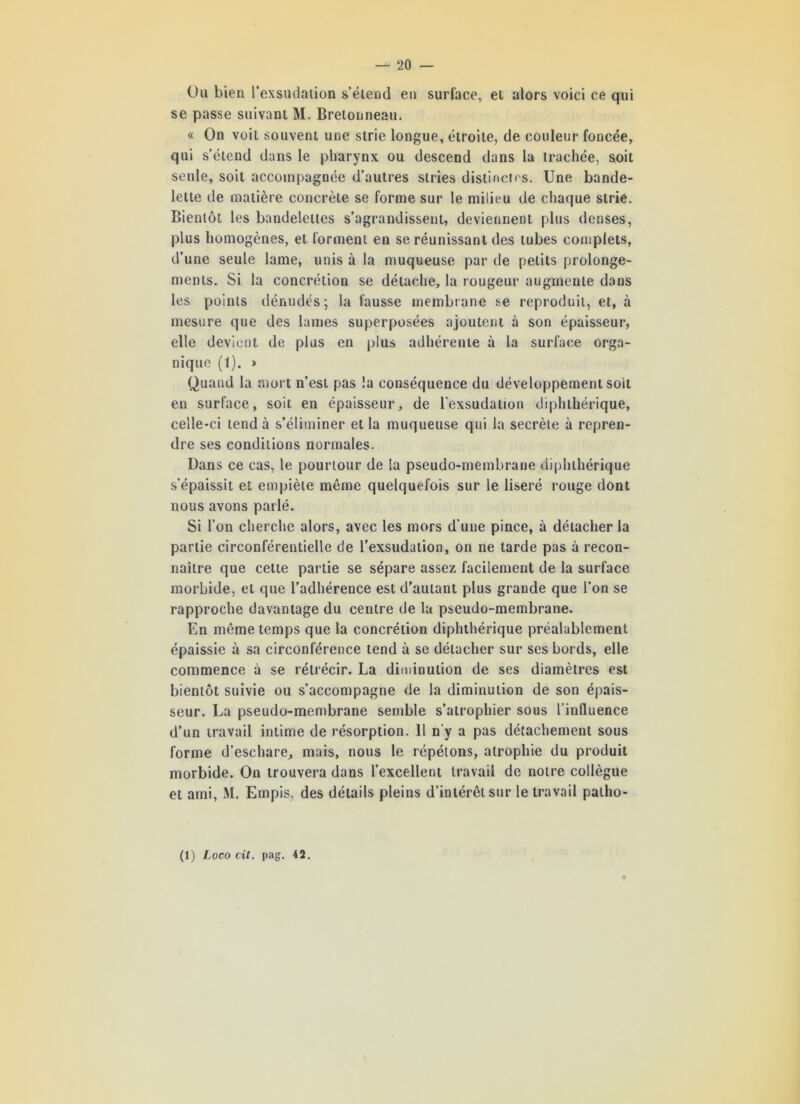 Ou bien l'exsudation s’étend en surface, et alors voici ce qui se passe suivant M. Bretonneau. « On voit souvent une strie longue, étroite, de couleur foncée, qui s’étend dans le pharynx ou descend dans la trachée, soit seule, soit accompagnée d’autres stries distinctes. Une bande- lette de matière concrète se forme sur le milieu de chaque strie. Bientôt les bandelettes s’agrandissent, deviennent plus denses, plus homogènes, et forment en se réunissant des tubes complets, d’une seule lame, unis à la muqueuse par de petits prolonge- ments. Si la concrétion se détache, la rougeur augmente dans les points dénudés; la fausse membrane se reproduit, et, à mesure que des lames superposées ajoutent à son épaisseur, elle devient de plus en plus adhérente à la surface orga- nique (1). * Quand la mort n’est pas la conséquence du développement soit en surface, soit en épaisseur, de l’exsudation diphthérique, celle-ci tend à s’éliminer et la muqueuse qui la secrète à repren- dre ses conditions normales. Dans ce cas, le pourtour de la pseudo-membrane diphthérique s’épaissit et empiète même quelquefois sur le liseré rouge dont nous avons parlé. Si l’on cherche alors, avec les mors d’une pince, à détacher la partie circonférentielle de l’exsudation, on ne tarde pas à recon- naître que cette partie se sépare assez facilement de la surface morbide, et que l’adhérence est d’autant plus grande que l’on se rapproche davantage du centre de la pseudo-membrane. En même temps que la concrétion diphthérique préalablement épaissie à sa circonférence tend à se détacher sur ses bords, elle commence à se rétrécir. La diminution de ses diamètres est bientôt suivie ou s’accompagne de la diminution de son épais- seur. La pseudo-membrane semble s’atrophier sous l’influence d’un travail intime de résorption. 11 n’y a pas détachement sous forme d’eschare, mais, nous le répétons, atrophie du produit morbide. On trouvera dans l’excellent travail de notre collègue et ami, M. Empis, des détails pleins d’intérêt sur le travail patho-