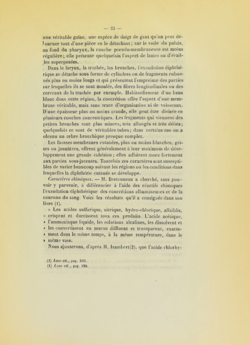 une véritable gaine, une espèce de doigt de gant qu’on peut de- i-ourner tout d’une pièce en le détachant; sur le voile du palais, au fond du pharynx, la couche pseudo-membraneuse est moins régulière; elle présente quelquefois l’aspect de lames ou d’érail- les superposées. Dans le larynx, la trachée, les bronches, l’exsudation diphthé- rique se détache sous forme de cylindres ou de fragments ruban- nés plus ou moins longs et qui présentent l’empreinte des par ties sur lesquelles ils se sont moulés, des fibres longitudinales ou des cerceaux de la trachée par exemple. Habituellement d’un beau blanc dans cette région, la concrétion offre l’aspect d’une mem- brane véritable, mais sans trace d’organisation ni de vaisseaux. D'une épaisseur plus ou moins grande, elle peut être divisée en plusieurs couches concentr iques. Les fragments qui viennent des petites bronches sont plus minces, très allongés et très déliés; quelquefois ce sont de véritables tubes; dans certains cas on a obtenu un arbre bronchique presque complet. Les fausses membranes cutanées, plus ou moins blanches, gr i- ses ou jaunâtres, offrent généralement à leur maximum de déve- loppement une grande cohésion ; elles adhèrent assez fortement aux parties sous-jacentes. Toutefois ces caractères sont suscepti- bles de varier beaucoup suivant les régions ou les conditions dans lesquelles la diphthérie cutanée se développe. Caractères chimiques. — M. Bretonneau a cherché, sans pou- voir y parvenir, à différencier à l’aide des réactifs chimiques l’exsudation diphihérique des concrétions albumineuses et de la couenne du sang. Voici les résultats qu’il a consignés dans son livre (I). « Les acides sulfurique, nitrique, hydro-chlorique, affaiblis, » crispent et durcissent tous ces produits. L’acide acétique, » l’ammoniaque liquide, les solutions alcalines, les dissolvent ei » les convertissent en mucus diflluent et transparent, exacie- > ment dans le même temps, à la même température, dans le » même vase. Nous ajouterons, d’après M. Isambert(2), que l’acide chlorhy- (1) Loco cil,, pag. 293.