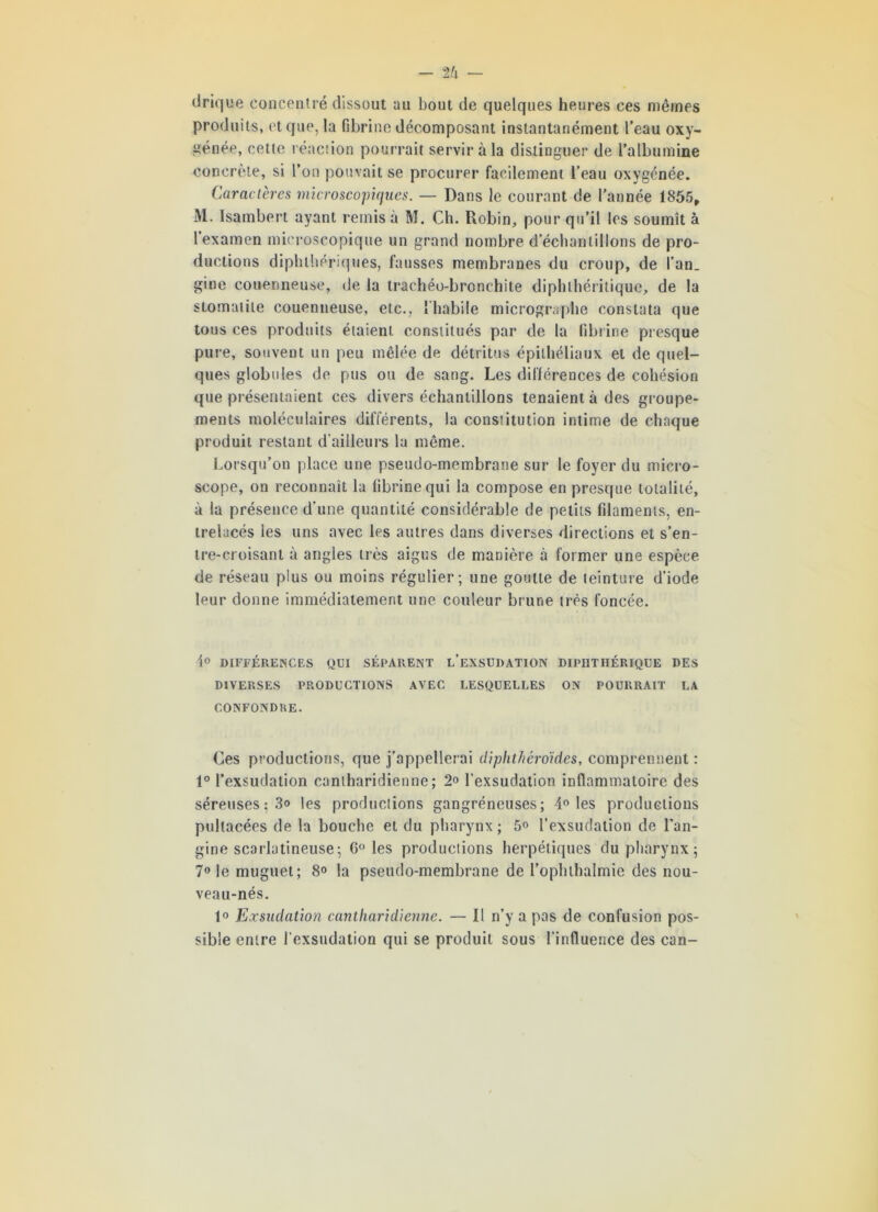 - tk — drique concentré dissout au bout de quelques heures ces mêmes produits, et que, la fibrine décomposant instantanément l’eau oxy- génée, cette réaction pourrait servir à la distinguer de l’albumine concrète, si l’on pouvait se procurer facilement l’eau oxygénée. Caractères microscopiques. — Dans le courant de l’année 1855, M. Isainbert ayant remis à M. Ch. Robin, pour qu’il les soumît à l’examen microscopique un grand nombre d’échantillons de pro- ductions diphlliériques, fausses membranes du croup, de l’an, gine couenneuse, de la trachéo-bronchite diphthéritique, de la stomatite couenneuse, etc., l'habile micrographe constata que tous ces produits étaient constitués par de la fibrine presque pure, souvent un peu mêlée de détritus épithéliaux et de quel- ques globules de pus ou de sang. Les différences de cohésion que présentaient ces divers échantillons tenaient à des groupe- ments moléculaires différents, la constitution intime de chaque produit restant d’ailleurs la même. Lorsqu’on place une pseudo-membrane sur le foyer du micro- scope, on reconnaît la fibrine qui la compose en presque totalité, à la présence d’une quantité considérable de petits filaments, en- trelacés les uns avec les autres dans diverses directions et s’en- tre-croisant à angles très aigus de manière à former une espèce de réseau plus ou moins régulier; une goutte de teinture d’iode leur donne immédiatement une couleur brune très foncée. 4° DIFFÉRENCES QUI SÉPARENT L’EXSUDATION DIPHTHÉRIQUE DES DIVERSES PRODUCTIONS AVEC LESQUELLES ON POURRAIT LA CONFONDRE. Ces productions, que j’appellerai diphthéroïdes, comprennent : 1° l’exsudation canlharidienne; 2« l’exsudation inflammatoire des séreuses ; 3» les productions gangréneuses; 4° les productions pullacées de la bouche et du pharynx; 5<> l’exsudation de l’an- gine scarlatineuse ; 6° les productions herpétiques du pharynx; 7° le muguet; 8° la pseudo-membrane de l’ophthalmie des nou- veau-nés. 1° Exsudation canlharidienne. — Il n’y a pas de confusion pos- sible entre l'exsudation qui se produit sous l’influence des can-