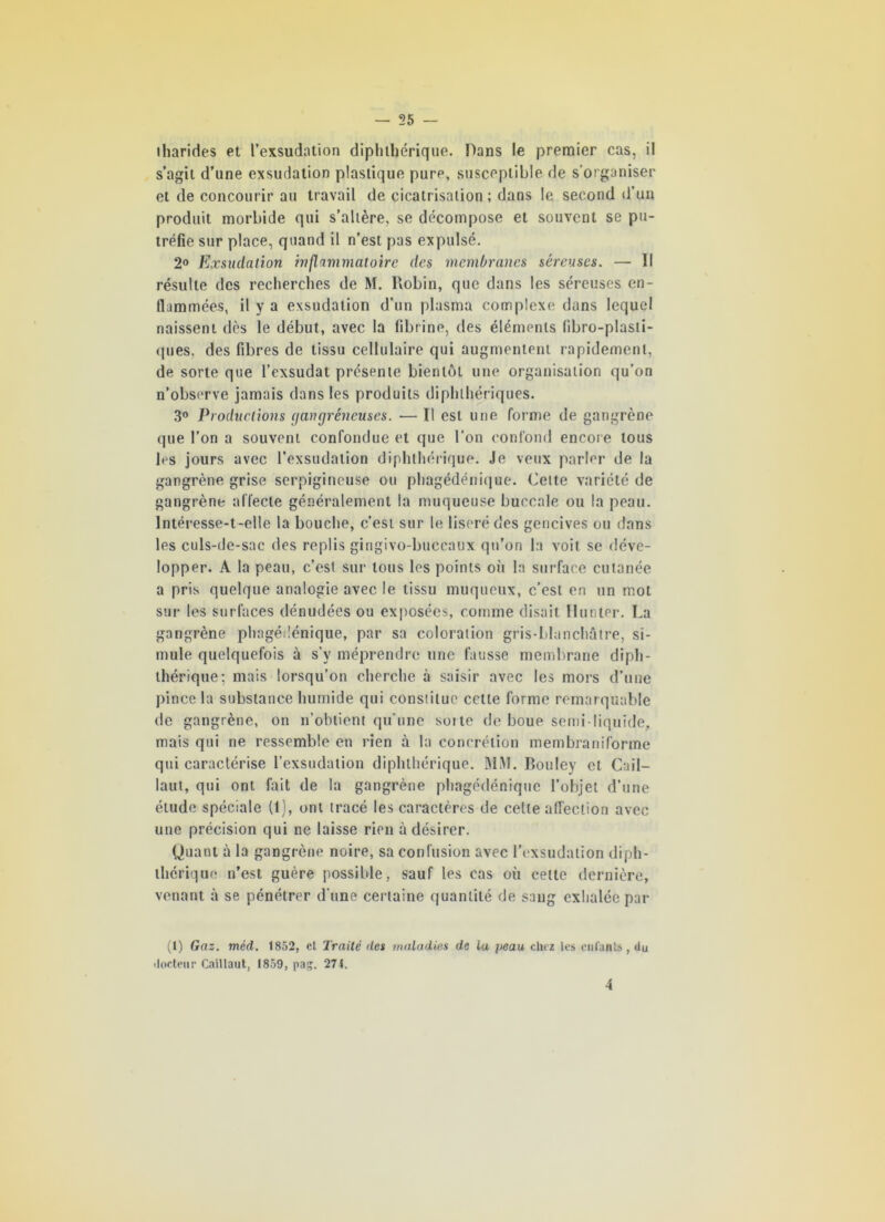 lharides et l’exsudation diphtbérique. Dans le premier cas, il s’agit d’une exsudation plastique pure, susceptible de s’organiser et de concourir au travail de cicatrisation; dans le second d’un produit morbide qui s’altère, se décompose et souvent se pu- tréfie sur place, quand il n’est pas expulsé, 2° Exsudation inflammatoire des membranes séreuses. — Il résulte des recherches de M. Robin, que dans les séreuses en- flammées, il y a exsudation d’un plasma complexe dans lequel naissent dès le début, avec la fibrine, des éléments fibro-plasli- ques, des fibres de tissu cellulaire qui augmentent rapidement, de sorte que l’exsudât présente bientôt une organisation qu’on n’observe jamais dans les produits diphlhériques. 3° Productions (fanpreneuses. — Il est une forme de gangrène que l’on a souvent confondue et que l’on confond encore tous les jours avec l’exsudation diphtbérique. Je veux parler de la gangrène grise serpigineuse ou phagédénique. Cette variété de gangrène affecte généralement la muqueuse buccale ou la peau. Intéresse-t-elle la bouche, c’est sur le liseré des gencives ou dans les culs-de-sac des replis gingivo-buccaux qu’on la voit se déve- lopper. A la peau, c’est sur tous les points où la surface cutanée a pris quelque analogie avec le tissu muqueux, c’est en un mot sur les surfaces dénudées ou exposées, comme disait Hunter. La gangrène phagédénique, par sa coloration gris-blanchâtre, si- mule quelquefois à s’y méprendre une fausse membrane diph- ibérique; mais lorsqu’on cherche à saisir avec les mors d’une pince la substance humide qui constitue cette forme remarquable de gangrène, on n’obtient qu’une soi te de boue semi-liquide, mais qui ne ressemble en rien à la concrétion membraniforme qtii caractérise l’exsudation diphlhérique. MM. Bouley cl Cail- laut, qui ont fait de la gangrène phagédénique l’objet d’une étude spéciale (1), ont tracé les caractères de celle affection avec une précision qui ne laisse rien à désirer. Quant à la gangrène noire, sa confusion avec l’exsudation diph- lhérique n’est guère possible, sauf les cas où cette dernière, venant à se pénétrer d'une certaine quantité de sang exhalée par (1) Gaz. méd. 1852, et Traité des maladies de la peau chez les enfants, du docteur Caillaut, 1859, pas. 271. 4