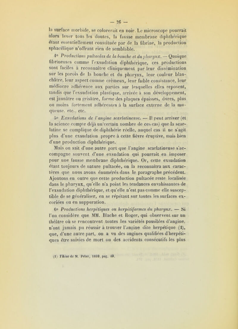 la surface morbide, se colorerait en noir. Le microscope pourrait alors lever tous les doutes, la fausse membrane dipl»tliérique étant essentiellement constituée par de la fibrine, la production sphacélique n’offrant rien de semblable. 4° Productions pullacées de la bouche el du pharynx. — Quoique fibrineuses comme l’exsudation diphthérique, ces productions sont faciles à reconnaître cliniquement par leur dissémination sur les parois de la bouche et du pharynx, leur couleur blan- châtre, leur aspect comme crémeux, leur faible consistance, leur médiocre adhérence aux parties sur lesquelles elles reposent, tandis que l’exsudation plastique, arrivée à son développement, est jaunâtre ou grisâtre, forme des plaques épaisses, dures, plus ou moins fortement adhérentes à la surface externe de la mu- queuse. etc., etc. 5° Exsudations de l’angine scarlatineuse. — Il peut arriver (et la science compte déjà un’certain nombre de ces cas) que la scar- latine se complique de diphthérie réelle, auquel cas il ne s’agit plus d’une exsudation propre à celte fièvre éruptive, mais bien d'une production diphthérique. Mais on sait d’une autre part que l’angine scarlatineuse s’ac- compagne souvent d’une exsudation qui pourrait en imposer pour une fausse membrane diphthérique. Or, cette exsudation étant toujours de nature pullacée, on la reconnaîtra aux carac- tères que nous avons énumérés dans le paragraphe précédent. Ajoutons en outre que cette production pullacée reste localisée dans le pharynx, qu’elle n’a point les tendances envahissantes de l’exsudation diphthérique, et qu’elle n’est pas comme elle suscep- tible de se généraliser, en se répétant sur toutes les surfaces ex- coriées ou en suppuration. 6° Productions herpétiques ou herpéliformes du pharynx. — Si l’on considère que MM. Blache et Roger, qui observent sur un théâtre où se rencontrent toutes les variétés possibles d’angine, n’ont jamais pu réussir à trouver l’angine dite herpétique (1), que, d’une autre part, on a vu des angines qualifiées d'herpéti- ques être suivies de mort ou des accidents consécutifs les plus tl) Thèse de M. Peter, 1859, pag. 49.