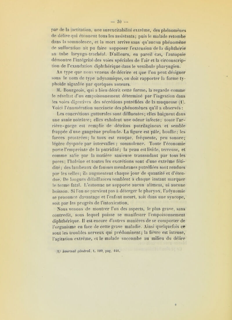 par de la jactitation, une surexcitabilité extrême, des phénomènes de délire qui étonnent tous les assistants; puis le malade retombe dans la somnolence, et la mort arrive sans qu’aucun phénomène de suffocation ait pu faire supposer l’extension delà diphthérie au tube laryngo-trachéal. D’ailleurs, en pareil cas, l’autopsie démontre l’intégrité des voies spéciales de l’air et la circonscrip- tion de l’exsudation diphthérique dans le vestibule pharyngien. Au type que nous venons de décrire et que l’on peut désigner sous le nom de type adynamique, on doit rapporter la forme ty- phoïde signalée par quelques auteurs. M. Bourgeois, qui a bien décrit cette forme, la regarde comme le résultat d’un empoisonnement déterminé par l’ingestion dans ies voies digestives des sécrétions putréfiées de la muqueuse (1). Voici l’énumération succincte des phénomènes qu’il a observés: Les concrétions gutturales sont diffluentes; elles baignent dans une sanie noirâtre; elles exhalent une odeur infecte; toute l’ar- rière-gorge est remplie de détritus putrilagineux et semble frappée d’une gangrène profonde. La figure est pâle, bouffie; les forces prostrées; la toux est rauque, fréquente, peu sonore; légère dyspnée par intervalles ; somnolence. Toute l’économie porte l’empreinte de la putridité; la peau est livide, terreuse, et comme salie par la matière sanieuse transsudant par tous les pores; l’haleine et toutes les excrétions sont d’une extrême, féti- dité; des lambeaux de fausses membranes putréfiées sont rendues par les selles; ils augmentent chaque jour de quantité et d’éten- due. De longues défaillances semblent à chaque instant marquer le terme fatal. L’estomac ne supporte aucun aliment, ni aucune boisson. Si l’on ne parvient pas à déterger le pharynx, l’adynamie se prononce davantage et l’enfant meurt, soit dans une syncope, soit par les progrès de l’intoxication. Nous venons de montrer l’un des aspects, le plus grave, sans contredit, sous lequel puisse se manifester l’empoisonnement diphthérique. Il est encore d’autres manières de se comporter de l'organisme en face de cette grave maladie. Ainsi quelquefois ce sont les troubles nerveux qui prédominent; la fièvre est intense, l’agitation extrême, et le malade succombe au milieu du délire (V Journal général, t. 109, pag. 441. «