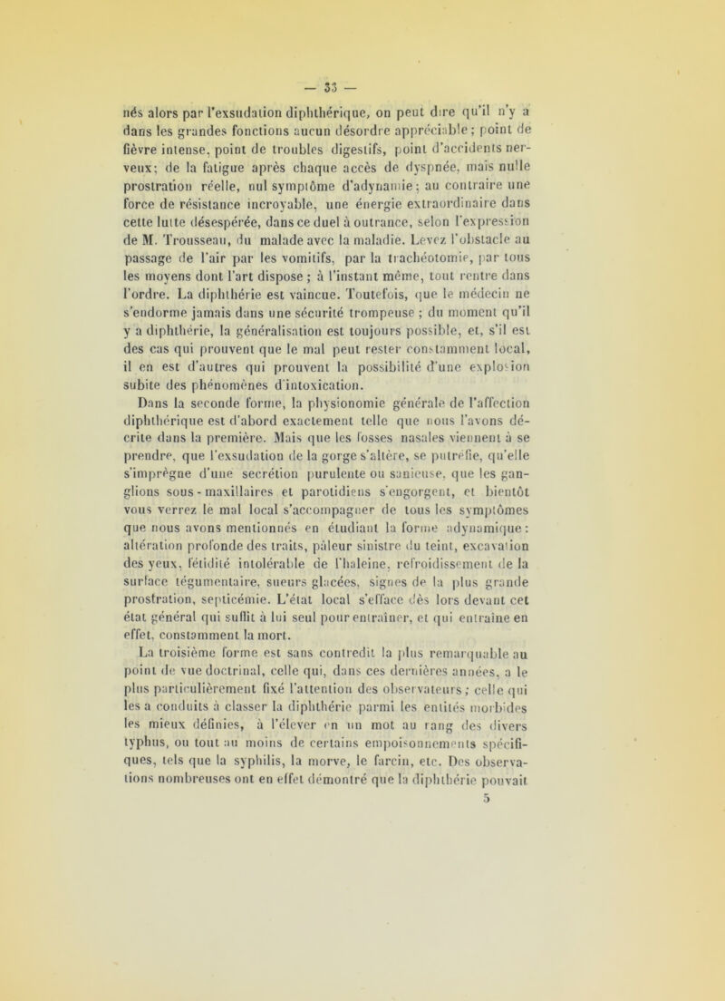 nés alors par 1’exsudalion diphthérique, on peut dire qu’il n’y a dans les grandes fonctions aucun désordre appréciable; point de fièvre intense, point de troubles digestifs, point d’accidents ner- veux; de la fatigue après chaque accès de dyspnée, mais nulle prostration réelle, nul symptôme d’adynamie; au contraire une force de résistance incroyable, une énergie extraordinaire dans cette lutte désespérée, dans ce duel à outrance, selon l'expression de M. Trousseau, du malade avec la maladie. Levez l’obstacle au passage de l’air par les vomitifs, par la trachéotomie, par tous les moyens dont l’art dispose ; à l’instant même, tout rentre dans l’ordre. La diphthérie est vaincue. Toutefois, que le médecin ne s’endorme jamais dans une sécurité trompeuse ; du moment qu’il y a diphthérie, la généralisation est toujours possible, et, s’il est des cas qui prouvent que le mal peut rester constamment local, il en est d’autres qui prouvent la possibilité d’une explosion subite des phénomènes d'intoxication. Dans la seconde forme, la physionomie générale de l’affection diphthérique est d’abord exactement telle que nous l’avons dé- crite dans la première. Mais que les fosses nasales viennent à se prendre, que l’exsudation de la gorge s’altère, se putréfie, qu’elle s’imprègne d’une secrétion purulente ou sanicuse, que les gan- glions sous - maxillaires et parotidiens s'engorgent, et bientôt vous verrez le mal local s’accompagner de tous les symptômes que nous avons mentionnés en étudiant la forme adynamique: altération profonde des traits, pâleur sinistre du teint, excavation des yeux, fétidité intolérable de l'haleine, refroidissement de la surface tégumentaire, sueurs glacées, signes de la plus grande prostration, septicémie. L’état local s’efface dès lors devant cet état général qui sullit à lui seul pour entraîner, et qui entraîne en effet, constamment la mort. La troisième forme est sans contredit la plus remarquable au point de. vue doctrinal, celle qui, dans ces dernières années, a le plus particulièrement fixé l’attention des observateurs; celle qui les a conduits à classer la diphthérie parmi les entités morbides les mieux définies, à l’élever en un mot au rang des divers typhus, ou tout au moins de certains empoisonnements spécifi- ques, tels que la syphilis, la morve, le farcin, etc. Des observa- tions nombreuses ont en effet démontré que la diphthérie pouvait. 5