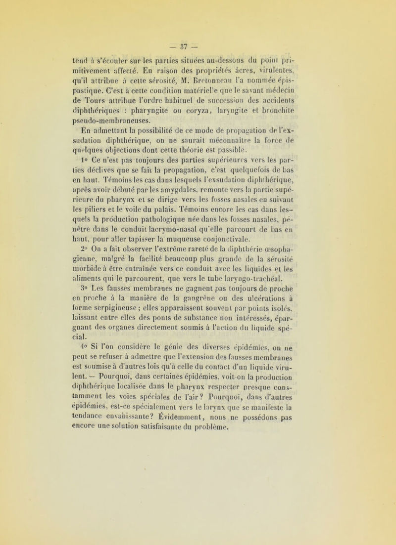 tend à s’écouler sur les parties situées au-dessous du point pri- mitivement affecté. En raison des propriétés âcres, virulentes, qu’il attribue à cette sérosité, M. Bretonneau l’a nommée épis- pastique. C’est à cette condition matérielle que le savant médecin de Tours attribue l’ordre habituel de succession des accidents diphthériques : pharyngite ou coryza, laryngite et bronchite pseudo-membraneuses. En admettant la possibilité de ce mode de propagation de l’ex- sudation diphthérique, on ne saurait méconnaître la force de quelques objections dont cette théorie est passible. 1» Ce n’est pas toujours des parties supérieures vers les par- ties déclives que se fait la propagation, c’est quelquefois de bas en haut. Témoins les cas dans lesquels l’exsudation diphthérique, après avoir débuté par les amygdales, remonte vers la partie supé- rieure du pharynx et se dirige vers les fosses nasales en suivant les piliers et le voile du palais. Témoins encore les cas dans les- quels la production pathologique née dans les fosses nasales, pé- nètre dans le conduit lacrymo-nasal qu’elle parcourt de bas en haut, pour aller tapisser la muqueuse conjonctivale. 2° On a fait observer l’extrême rareté de la diphthérie œsopha- gienne, malgré la facilité beaucoup plus grande de la sérosité morbide à être entraînée vers ce conduit avec les liquides et les aliments qui le parcourent, que vers le tube laryngo-trachéal. 3<> Les fausses membranes ne gagnent pas toujours de proche en proche à la manière de la gangrène ou des ulcérations à forme serpigineuse ; elles apparaissent souvent par points isolés, laissant entre elles des ponts de substance non intéressés, épar- gnant des organes directement soumis à l’action du liquide spé- cial. 1° Si l’on considère le génie des diverses épidémies, on ne peut se refuser à admettre que l’extension des fausses membranes est soumise à d'autres lois qu'à celle du contact d’un liquide viru- lent. — Pourquoi, dans certaines épidémies, voit on la production diphthérique localisée dans le pharynx respecter presque cons- tamment les voies spéciales de l'air? Pourquoi, dans d’autres épidémies, est-ce spécialement vers le larynx que se manifeste la tendance envahissante? Évidemment, nous ne possédons pas encore une solution satisfaisante du problème.