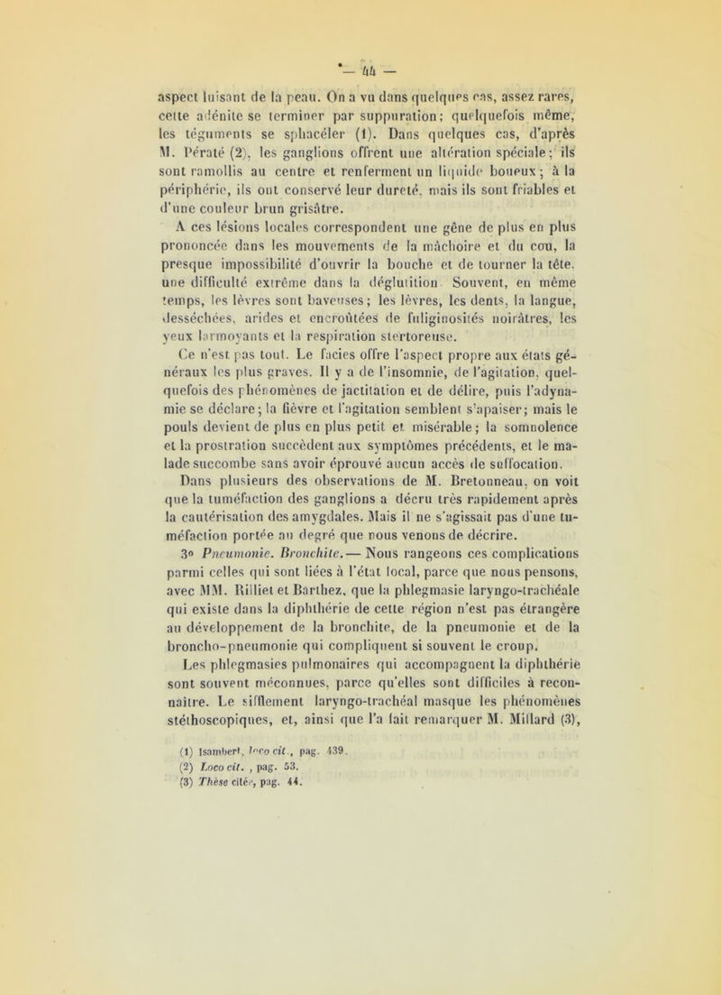 aspect luisant de la peau. On a vu dans quelques cas, assez rares, cette adénite se terminer par suppuration; quelquefois même, les téguments se spliacéler (1). Dans quelques cas, d’après M. Dératé (2). les ganglions offrent une altération spéciale; ils sont ramollis au centre et renferment un liquide boueux; à la périphérie, ils ont conservé leur dureté, mais ils sont friables et d’une couleur brun grisâtre. A ces lésions locales correspondent une gêne de plus en plus prononcée dans les mouvements de la mâchoire et du cou, la presque impossibilité d’ouvrir la bouche et de tourner la tête, une difficulté extrême dans la déglutition Souvent, en même temps, les lèvres sont baveuses; les lèvres, les dents, la langue, desséchées, arides et encroûtées de fuliginosités noirâtres, les yeux larmoyants et la respiration stertoreuse. Ce n’est, pas tout. Le faciès offre l’aspect propre aux états gé- néraux les plus graves. Il y a de l’insomnie, de l’agitation, quel- quefois des phénomènes de jactitation et de délire, puis l’adyna- mie se déclare; la fièvre et l’agitation semblent s’apaiser; mais le pouls devient de plus en plus petit et misérable; la somnolence et la prostration succèdent aux symptômes précédents, et le ma- lade succombe sans avoir éprouvé aucun accès de suffocation. Dans plusieurs des observations de M. Bretonneau, on voit que la tuméfaction des ganglions a décru très rapidement après la cautérisation des amygdales. Mais il ne s’agissait pas d'une tu- méfaction portée au degré que nous venons de décrire. 3° Pneumonie. Bronchite.— Nous rangeons ces complications parmi celles qui sont liées à l’état local, parce que nous pensons, avec MM. Riiliel et Barthez, que la phlegmasie laryngo-trachéale qui existe dans la diphthérie de cette région n’est pas étrangère au développement de la bronchite, de la pneumonie et de la broncho-pneumonie qui compliquent si souvent le croup. Les phlegmasies pulmonaires qui accompagnent la diphthérie sont souvent méconnues, parce qu’elles sont difficiles à recon- naître. Le sifflement laryngo-trachéal masque les phénomènes stéthoscopiques, et, ainsi que l’a lait remarquer M. Millard (3), (1) Isamberf, l^cocit., pag. 439. (2) Loco cit. , pag. 53.