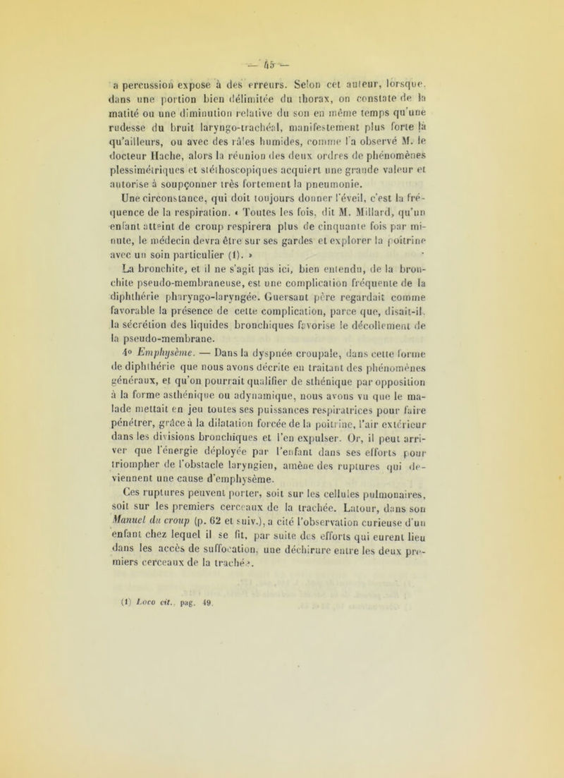 — Û5 - a percussion expose à des erreurs. Selon cet auleur, lorsque, dans une portion bien délimitée du thorax, on constate de la rnatité ou une diminution relative du son en même temps qu’une rudesse du bruit laryngo-trachéal, manifestement plus forte là qu’ailleurs, ou avec des râles humides, comme l'a observé M. le docteur Hache, alors la réunion des deux ordres de phénomènes plessimétriqucs et stéthoscopiques acquiert une grande valeur et autorise à soupçonner très fortement la pneumonie. Une circonstance, qui doit toujours donner l’éveil, c’est la fré- quence de la respiration. * Toutes les fois, dit M. Millard, qu’un enfant atteint de croup respirera plus de cinquante fois par mi- nute, le médecin devra être sur ses gardes et explorer la poitrine avec un soin particulier (1). * La bronchite, et il ne s’agit pas ici, bien entendu, de la bron- chite pseudo-membraneuse, est une complication fréquente de la dipluhérie pli iryngo-laryngée. Guersant père regardait comme favorable la présence de cette complication, parce que, disait-il la sécrétion des liquides bronchiques favorise le décollement de la pseudo-membrane. Emphysème. — Dans la dyspnée croupale, dans cette forme de dipluhérie que nous avons décrite en traitant des phénomènes généraux, et qu’on pourrait qualifier de sthénique par opposition à la forme asthénique ou adynamique, nous avons vu que le ma- lade mettait en jeu toutes ses puissances respiratrices pour faire pénétrer, grâce à la dilatation forcée de la poitrine, l’air extérieur dans les divisions bronchiques et l’en expulser. Or, il peut arri- ver que l énergie déployée par l’enfant dans ses efforts pour triompher de 1 obstacle laryngien, amène des ruptures qui de- viennent une cause d’emphysème. Ces ruptures peuvent porter, soit sur les cellules pulmonaires, soit sur les premiers cerceaux de la trachée. Latour, dans son Manuel du croup (p. 62 et suiv.),a cité l’observation curieuse d’un eniant chez lequel il se fit, par suite des efforts qui eurent lieu dans les accès de suffocation, une déchirure entre les deux pre- miers cerceaux de la trachée. (1) Laco cit., pag. 49.