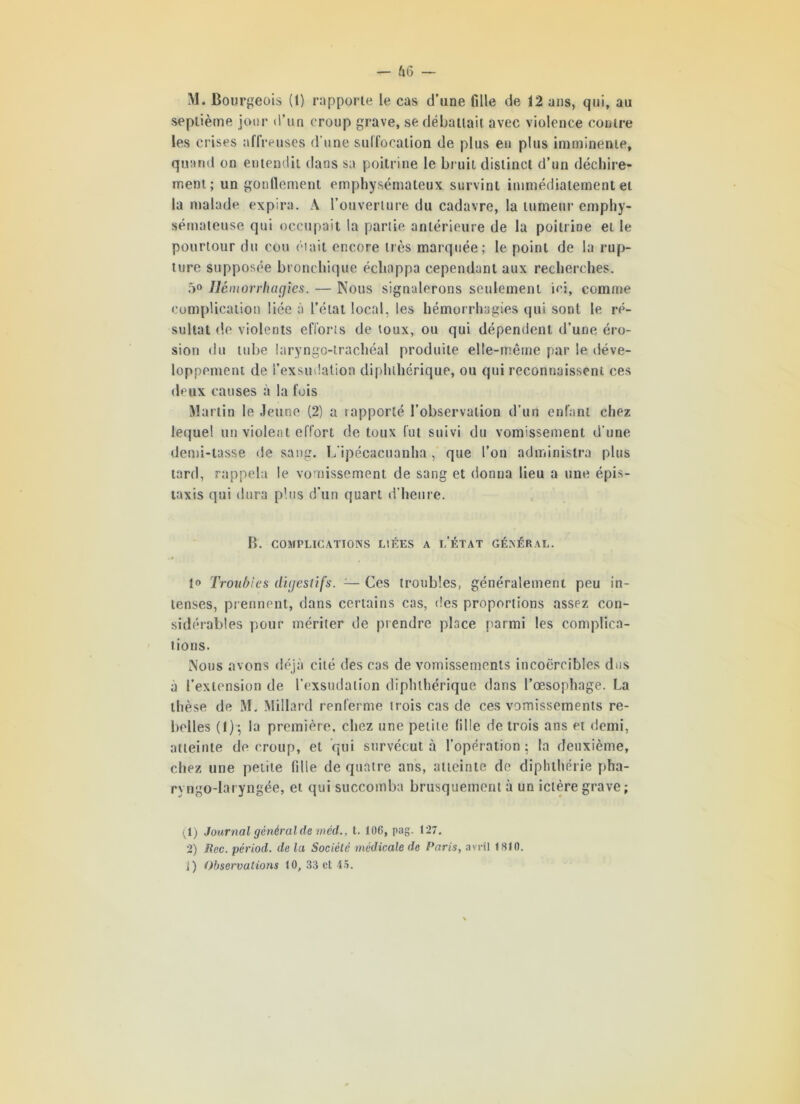 >1. Bourgeois (1) rapporte le cas d’une fille de 12 ans, qui, au septième jour d’un croup grave, se débattait avec violence contre les crises affreuses d'une suffocation de plus eu plus imminente, quand on entendit dans sa poitrine le bruit distinct d’un déchire- ment; un gonflement emphysémateux survint immédiatement et la malade expira. A l’ouverture du cadavre, la tumeur emphy- sémateuse qui occupait la partie antérieure de la poitrine et le pourtour du cou était encore très marquée; le point de la rup- ture supposée bronchique échappa cependant aux recherches. 5° Hémorrhagies. — Nous signalerons seulement ici, comme complication liée à l’état local, les hémorrhagies qui sont le ré- sultat de violents efforts de toux, ou qui dépendent d’une éro- sion «lu tube laryngo-trachéal produite elle-même par le déve- loppement de l’exsudation diphthérique, ou qui reconnaissent ces deux causes à la fois Martin le Jeune (2) a «apporté l’observation d’un enfant chez lequel un violent effort de toux fut suivi du vomissement d'une demi-tasse de sang. L’ipécacuanha, que l’on administra plus tard, rappela le vomissement de sang et donna lieu a une épis- taxis qui dura plus d’un quart d'heure. B. COMPLICATIONS LIÉES A L’ÉTAT GÉNÉRAL. jo Troubles digestifs. — Ces troubles, généralement peu in- tenses, prennent, dans certains cas, des proportions assez con- sidérables pour mériter de prendre place parmi les complica- tions. Nous avons déjà cité des cas de vomissements incoercibles dus à l’extension de l’exsudation diphthérique dans l’œsophage. La thèse de M. Millard renferme trois cas de ces vomissements re- belles (1) ; la première, chez une petite fille de trois ans et demi, atteinte de croup, et qui survécut à l’opération; la deuxième, chez une petite fille de quatre ans, atteinte de diphthérie pha- ryngo-laryngée, et qui succomba brusquement à un ictère grave; ^1) Journal général de méd., t. 106, pag. 127. 2) Siée, périod. de la Société médicale de Paris, avril 1810.