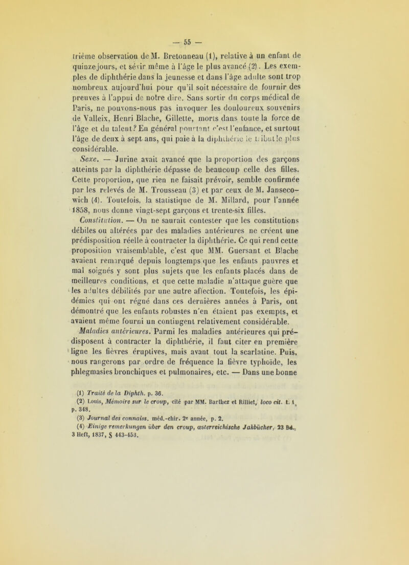 trié me observation de M. Bretonneau (1), relative à un enfant de quinze jours, et sévir même à l’âge le plus avancé (2). Les exem- ples de diphthérie dans la jeunesse et dans l’âge adulte sont trop nombreux aujourd’hui pour qu’il soit nécessaire de fournir des preuves à l’appui de notre dire. Sans sortir du corps médical de Paris, ne pouvons-nous pas invoquer les douloureux souvenirs de Valleix, Henri Blache, Gillette, morts dans toute la force de l’âge et du talent? En général pourtant c’est, l’enfance, et surtout l’âge de deux à sept ans, qui paie à la diplnhéne le t, ibutle plus considérable. Sexe. —- Jurine avait avancé que la proportion des garçons atteints par la diphthérie dépasse de beaucoup celle des filles. Cette proportion, que rien ne faisait prévoir, semble confirmée par les relevés de M. Trousseau (3) et par ceux de M. Janseco- wicli (4). Toutefois, Ja statistique de M. Millard, pour l’année 1858, nous donne vingt-sept garçons et trente-six filles. Constitution. — On ne saurait contester que les constitutions débiles ou altérées par des maladies antérieures ne créent une prédisposition réelle à contracter la diphthérie. Ce qui rend cette proposition vraisemblable, c’est que MM. Guersant et Blache avaient remarqué depuis longtemps que les enfants pauvres et mai soignés y sont plus sujets que les enfants placés dans de meilleures conditions, et que cette maladie n’attaque guère que les adultes débilités par une autre affection. Toutefois, les épi- démies qui ont régné dans ces dernières années à Paris, ont démontré que les enfants robustes n’en étaient pas exempts, et avaient même fourni un contingent relativement considérable. Maladies antérieures. Parmi les maladies antérieures qui pré- disposent à contracter la diphthérie, il faut citer en première 1 ligne les fièvres éruptives, mais avant tout la scarlatine. Puis, nous rangerons par ordre de fréquence la fièvre typhoïde, les phlegmasies bronchiques et pulmonaires, etc. — Dans une bonne (1) Traité de la Diphth. p. 36. (2) Louis, Mémoire sur le croup, cité par MM. Barthez et Rilliet, loco cit. t. I, p. 348. (3) Journal des connaiss. mcd.-chir. 2* année, p. 2. (4) Einige remerkungen über den croup, œ&terreichische Jakbücher, 23 Bd. 3 Heft, 1837, S 443-453.