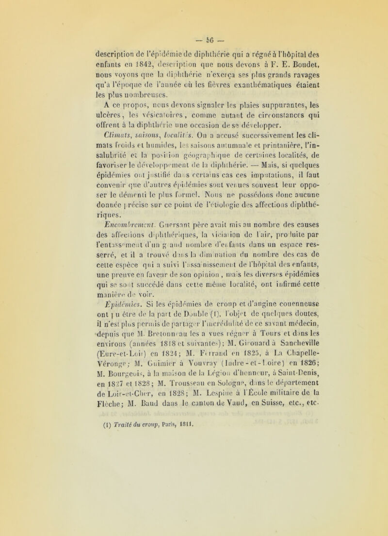 66 — description de l’épidémie de diplilhérie qui a régné à l'hôpital des enfants en 1842, description que nous devons à F. E. Boudet, nous voyons (pie la diplilhérie n’exerça ses plus grands ravages qu’a l’époque de l’année où les fièvres exanthématiques étaient les plus nombreuses. A ce propos, nous devons signaler les plaies suppurantes, les ulcères, les vésicatoires, comme autant de cirronsîanccs qui offrent à la diphtherie une occasion de se développer. Climats, saisons, localilis. On a accusé successivement les cli- mats fr oids et humides, les saisons autumnale et printanière, l’in- salubrité et la potion géographique de certaines localités, de favoriser le développement de la diphtherie. — Mais, si quelques épidémies ont justifié da, s certains cas ces imputations, il faut convenir que d’autres épidémies sont venues souvent leur oppo- ser le démenti le plus formel. Nous ne possédons donc aucune donnée précise sur ce point de l’étiologie des affections diphlhé- riques. Encombrement. Gnersant père avait mis au nombre des causes des affections d’phthériqucs, la \i«:ia:ion de l’air, produite par l'entassement d’un g ami nombre d’enfants dans un espace res- serré, et il a trouvé dans la dim nation du nombre des cas de celle espèce qui a suivi rassa;nisscment de l'hôpital des enfants, une preuve en laveur de son opinion , mais les diverses épidémies qui se sont succédé dans cette même localité, ont infirmé cette manière de voir. Épidémies. Si les épidémies de croup et d’angine couenneuse ont | u être de la paît de Double (I), l’objet de quelques doutes, il n’est plus permis de par tager l'incrédulité de ce savant médecin, depuis que M. Bretonneau les a vues régner à Tours et d ms les environs (années 1818 et suivantes) ; M. Girouard à Saneheville (Eure-et-Loii) en 1824; M. Ferrand en (82.3, à La Chapelle- Véronge; M. Guimier à Vouvray (Indre - et-Loire) en 1826; M. Bourgcuis, à la maison de la Légion d’honneur, à Saint-Denis, en 1827 et 1828; M. Trousseau en Sologne, dans le département de Loir-et-Cher, en 1828; M. Lcspiue à l’École militaire de la Flèche; M. Baud dans le canton de Vaud, en Suisse, etc., etc- (1) Traité du croup, Paris, 1811.