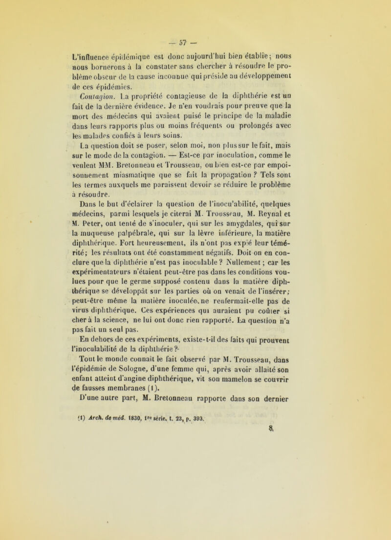 L’influenee épidémique est donc aujourd’hui bien établie ; nous nous bornerons à la constater sans chercher à résoudre le pro- blème obscur de la cause inconnue qui préside au développement de ces épidémies. Contagion. La propriété contagieuse de la diplilhérie est un fait de la dernière évidence. Je n’en voudrais pour preuve que la mort des médecins qui avaient puisé le principe de la maladie dans leurs rapports plus ou moins fréquents ou prolongés avec les malades confiés à leurs soins. La question doit se poser, selon moi, non plus sur le fait, mais sur le mode delà contagion. — Est-ce par inoculation, comme le veulent MM. Bretonneau et Trousseau, ou bien est-ce par empoi- sonnement miasmatique que se fait la propagation ? Tels sont les termes auxquels me paraissent devoir se réduire le problème à résoudre. Dans le but d’éclairer la question de l’inocu'abilité, quelques médecins, parmi lesquels je citerai M. Trousseau, M. Reynal et M. Peter, ont tenté de s’inoculer, qui sur les amygdales, qui sur la muqueuse palpébrale, qui sur la lèvre inférieure, la matière diphthérique. Fort heureusement, ils n’ont pas exp;é leur témé- rité; les résultats ont été constamment négatifs. Doit on en con- clure que la diplilhérie n’est pas inoculable? IS’ullement ; car les expérimentateurs n’étaient peut-être pas dans les conditions vou- lues pour que le germe supposé contenu dans la matière diph- thérique se développât sur les parties où on venait de l’insérer; peut-être même la matière inoculée, ne renlermait-elle pas de virus diphthérique. Ces expériences qui auraient pu coùier si cher à la science, ne lui ont donc rien rapporté. La question n’a pas fait un seul pas. En dehors de ces expériments, existe-t-il des laits qui prouvent l’inoculabilité de la diplilhérie ?- Tout le monde connaît le fait observé par M. Trousseau, dans l’épidémie de Sologne, d’une femme qui, après avoir allaité son enfant atteint d’angine diphthérique, vit son mamelon se couvrir de fausses membranes (I). D’une autre part, M. Bretonneau rapporte dans son dernier (I) Àrch. deméd. 1830, l'e série, t. 23, p. 393. 8,