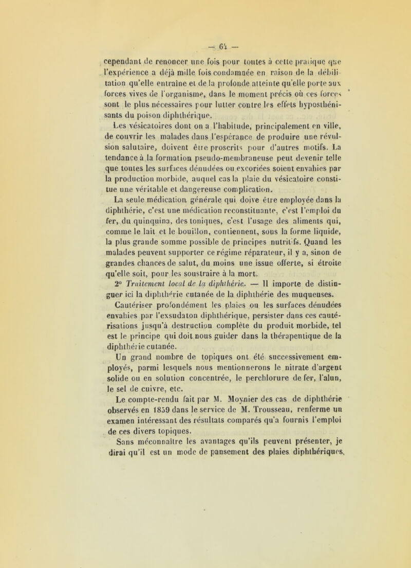 cependant de renoncer une fois pour toutes à cette pratique que l’expérience a déjà mille fois condamnée en raison de la débili- tation qu’elle entraîne et de la profonde atteinte qu elle porte aux forces vives de l'organisme, dans le moment précis où ces forces sont le plus nécessaires pour lutter contre les effets hyposthéni- sants du poison dipluhérique. Les vésicatoires dont on a l’iiabilude, principalement en ville, de couvrir les malades dans l’espérance de produire une révul- sion salutaire, doivent être proscrits pour d’autres motifs. La tendance à la formation pseudo-membraneuse peut devenir telle que toutes les surfaces dénudées ou excoriées soient envahies par- la production morbide, auquel cas la plaie du vésicatoire consti- tue une véritable et dangereuse complication. La seule médication générale qui doive être employée dans la diphthérie, c’est une médication reconstituante, c’est l’emploi du fer, du quinquina, des toniques, c’est l’usage des aliments qui, comme le lait et le bouillon, contiennent, sous la forme liquide, la plus grande somme possible de principes nutrit fe. Quand les malades peuvent supporter ce régime réparateur, il y a, sinon de grandes chances de salut, du moins une issue offerte, si étroite qu’elle soit, pour les soustraire à la mort. 2° Traitement local de la diphthérie. — 11 importe de distin- guer ici la diphthérie cutanée de la diphthérie des muqueuses. Cautériser profondément les plaies ou les surfaces dénudées envahies par l’exsudaton diphtliérique, persister dans ces cauté- risations jusqu’à destruction complète du produit morbide, tel est le principe qui doit nous guider dans la thérapeutique de la diphthérie cutanée. Un grand nombre de topiques ont été successivement em- ployés, parmi lesquels nous mentionnerons le nitrate d’argent solide ou en solution concentrée, le perchlorure de fer, l'alun, le sel de cuivre, etc. Le compte-rendu fait par M. Moynier des cas de diphthérie observés en 1859 dans le service de M. Trousseau, renferme un examen intéressant des résultats comparés qu’a fournis l’emploi de ces divers topiques. Sans méconnaître les avantages qu’ils peuvent présenter, je dirai qu’il est un mode de pansement des plaies diphthériques.