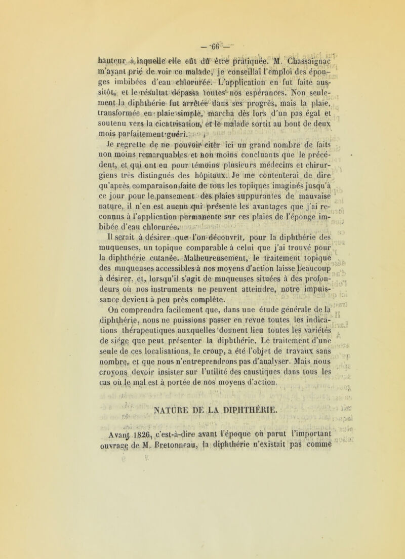 - -66 -- ? > • » .. a » a;.-S hauteur à, laquelle elle eût dû être pratiquée. M. Chassaîgnac m’ayant prié de voir ce malade, je conseillai l’emploi des épon- ges imbibées d’eau chlorurée. L’application en fut faite aus-.- sitôt, et le résultat dépassa 'toutes-nos espérances. Non seule- ment la diphthérie fut arrêtée dans ses progrès, mais la plaie, transformée en1 plaie*simpië, marcha dès lors d’un pas égal et soutenu vers la cicatrisation) et le malade sortit au bout de deux mois parfaitement'guéri.: ; * Je regrette de ne pouvoir citèr ici un grand nombre de laits non moins remarquables et non moins concluants que le précé- dent, et, qui ont eu pour témoins plusieurs médecins et chirur- giens très distingués des hôpitaux. Je me contenterai de dire qu’après, comparaisonjfaite; de tous les topiques imaginés jusqu’à ce jour pour le pansement dés plaies suppurantes de mauvaise nature, il n’en est aucun qui présente les avantages que j’ai re- connus à l’application permanente sur ces plaies de l’éponge im- bibée d’eau chlorurée. Il serait à désirer que l’on découvrît, pour la diphthérie des muqueuses, un topique comparable à celui que j’ai trouvé pour la diphthérie cutanée. Malheureusement, le traitement topique des muqueuses accessibles à nos moyens d’action laisse beaucoup à désirer, et, lorsqu’il s’agit de muqueuses situées à des profon- , deurs où nos instruments ne peuvent atteindre, notre impuis- sance devient à peu près complète. On comprendra facilement que, dans une étude générale de la diphthérie, nous ne puissions passer en revue toutes les indica- tions thérapeutiques auxquelles donnent lieu toutes les variétés de siège que peut présenter la diphthérie. Le traitement d’une seule de ces localisations, le croup, a été l’objet de travaux sans nombre, et que nous n’entreprendrons pas d’analyser. Mais nous croyons devoir insister sur l’utilité des caustiques dans tous les cas où Je mal est à portée de nos1 moyens d’action. n. A. t NATURE DE LA DIPHTHÉRIE. AvanJ 1326, c’est-à-dire avant l’époque où parut l’important ouvrage de M. Bretonneau, la diphthérie n’existait pa$ comme ■■ j.t'?,; ■■■' p+si