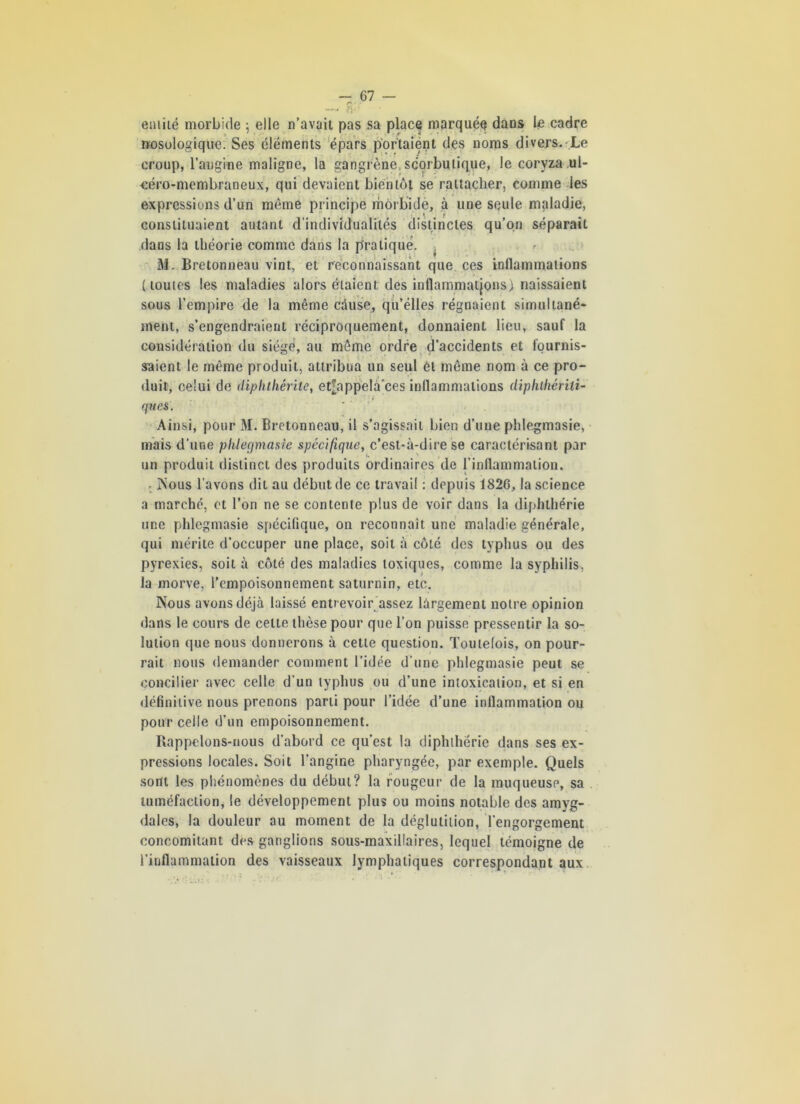 ' ■■ —~ O'1’ entité morbide ; elle n’avait pas sa place marquée* dans le cadre nosologique. Ses éléments épars portaient des noms divers.-Le croup, l’angine maligne, la gangrène, scorbutique, le coryza ul- oéro-membraneux, qui devaient bientôt se rattacher, comme les expressions d’un môme principe morbide, à une seule maladie, constituaient autant d’individualités distinctes qu’on séparait dans la théorie comme dans la pratiqué. • « ■ I # M. Bretonneau vint, et reconnaissant que ces inflammations (toutes les maladies alors étaient des inflammations) naissaient sous l’empire de la même cause, qu’elles régnaient simultané- ment, s’engendraient réciproquement, donnaient heu, sauf la considération du siégé, au même ordre d’accidents et fournis- saient le même produit, attribua un seul él même nom à ce pro- duit, celui de diphthérile, et;appelàces inflammations diphihérili- (fîtes.  Ainsi, pour 31. Bretonneau, il s’agissait bien d’une pldegmasie, mais d’une phlegvnasie spécifique, c’est-à-dire se caractérisant par un produit distinct des produits ordinaires de l’inflammation. ■ ÎNous l’avons dit au début de ce travail : depuis 1826, la science a marché, et l’on ne se contente plus de voir dans la diphlhérie une pldegmasie spécifique, on reconnaît une maladie générale, qui mérite d’occuper une place, soit à côté des typhus ou des pyrexies, soit à côté des maladies toxiques, comme la syphilis, la morve, l’empoisonnement saturnin, etc. Nous avons déjà laissé entrevoir assez largement notre opinion dans le cours de celte thèse pour que l’on puisse pressentir la so- lution que nous donnerons à cette question. Toutefois, on pour- rait nous demander comment l’idée d’une pldegmasie peut se concilier avec celle d’un typhus ou d’une intoxication, et si en définitive nous prenons parti pour l’idée d’une inflammation ou pour celle d’un empoisonnement. Rappelons-nous d'abord ce qu’est la diphlhérie dans ses ex- pressions locales. Soit l’angine pharyngée, par exemple. Quels sont les phénomènes du début? la rougeur de la muqueusp, sa tuméfaction, le développement plus ou moins notable des amyg- dales, la douleur au moment de la déglutition, l’engorgement concomitant des ganglions sous-maxillaires, lequel témoigne de l’inflammation des vaisseaux lymphatiques correspondant aux