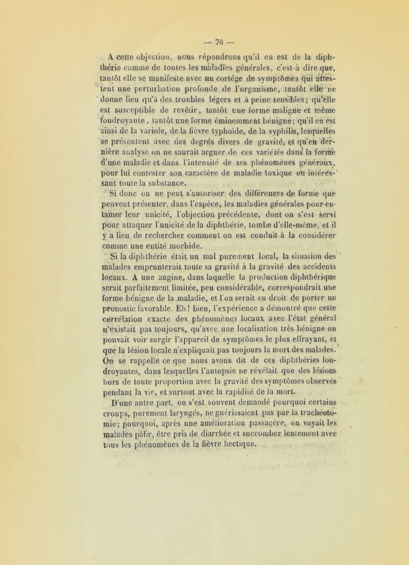 A cette objection, nous répondrons qu’il en est de la diph- thérie comme de toutes les maladies générales, c’est-à dire que, tantôt elle se manifeste avec un cortège de symptômes qui attes- tent une perturbation profonde de l'organisme, tantôt citerne donne lieu qu’à des troubles légers et à peine sensibles; qutelle est susceptible de revêtir, tantôt une forme maligne et même foudroyante, tantôt une forme éminemment bénigne; qu’il en est ainsi de la variole, de la fièvre typhoïde, de la syphilis, lesquelles se présentent avec des degrés divers de gravité, et qu’en der- nière analyse on ne saurait arguer de ces variétés dans la formée d’une maladie et dans l’intensité de ses phénomènes généraux, pour lui contester son caractère de maladie toxique oti intéres-' sant toute la substance. Si donc on 11e peut s’autoriser des différences de forme que peuvent présenter, dans l’espèce, les maladies générales pour en- tamer leur unicité, l’objection précédente, dont on s’est servi pour attaquer l’unicité de la diphthérie, tombe d’elle-même, et il y a lieu de rechercher comment on est conduit à la considérer comme une entité morbide. Si la diphthérie était un mal purement local, la situation des malades emprunterait toute sa gravité à la gravité des accidents locaux. A une angine, dans laquelle la production diphthérique serait parfaitement limitée, peu considérable, correspondrait une forme bénigne de la maladie, et l’on serait en droit de porter un pronostic favorable. Eh! bien, l’expérience a démontré que cette corrélation exacte des phénomènes locaux avec l’état général n’existait pas toujours, qu’avec une localisation très bénigne on pouvait voir surgir l’appareil de symptômes le plus effrayant, et que la lésion locale n’expliquait pas toujours la mort des malades. On se rappelle ce que nous avons dit de ces diphthéries fou- droyantes, dans lesquelles l’autopsie ne révélait que des lésions hors de toute proportion avec la gravité des symptômes observés pendant la vie, et surtout avec la rapidité de la mort. D’une autre part, on s’est souvent demandé pourquoi certains croups, purement laryngés, ne guérissaient pas par la trachéoto- mie; pourquoi, après une amélioration passagère, on voyait les malades pâlir, être pris de diarrhée et succomber lentement avec tous les phénomènes de la fièvre hectique.