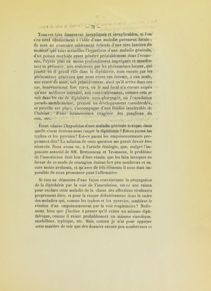 Tous ces faits demeurent inexpliqués et inexplicables, si l’on s’en tient obstinément à l’idée d’une maladie purement locale ; ils sont au contraire subitement éclairés d’une vive lumière dû moment que vous accueillez l’hypothèse d’une maladie générale, d’un poison morbide ayant pénétré préalablement dans l’écono- mie, Tayanl plus ou moins profondément imprégnée et manifes- tant sa présence, non seulement par les phénomènes locaux, qui jouent ün sr grand rôle dans la diphthérie, mais encore par les phénomènes généraux que nous avons vus devenir, à eux seuls, une cause de mort, soit primitivement, ainsi qu’il arrive dans ces cas, heureusement fort rares, où le mal local n’a encore acquis qu’une médiocre intensité, soit consécutivement, comme cela se voit dans les cas de diphthérie naso-pharyngée, où l’exsudation pseudo-membraneuse, prenant un développement considérab'e, se putréfie sur place, s’accompagne d’une fétidité intolérable de l’haleinG j1 d’une* intumescence exagérée des ganglions du cou, etc; • ’ : • 7 \ !< y r ' L T. • • • * ' • Étant admise l’hypothèse d’une maladie générale toxique, dans quelle classe devrons-nous ranger la diphthérie? Est-ce parmi les typhus et les pyrexies? Est-ce parmi les empoisonnements pro- prement dits? La solution de cette question me parait devoir être réservée. Nous avons vu, à l’article étiologie, que, malgré l’im- posante autorité de MM. Bretonneau et Trousseau, le problème de l’inoculation était loin d’être résolu, que les faits invoqués en faveur de ce mode de contagion étaient fort peu nombreux et en- core moins probants, et qu’avec de tels éléments il nous était im- possible de nous prononcer pour l’affirmative. Si rien ne démontre d’une façon convaincante la propagation de la diphthérie par la voie de l’inoculation, est-ce une raison pour exclure cette maladie de la classe des affections virulentes proprement dites, et pour la ranger définitivement dans le cadre des maladies qui, comme les typhus et les pyrexies, semblent le résultat d’un empoisonnement par la voie respiratoire? Nulle- ment, bien que j’incline à penser qu’il existe un miasme diph- thérique, comme il existe probablement un miasme viarolique, morbilleux, typhique, etc. Mais, comme je n’ai pour appuyer celte manière de voir que des données encore peu nombreuses et