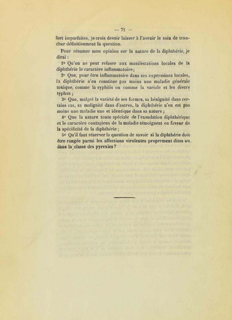 fort imparfaites, je crois devoir laisser à l’avenir le soin de tran- cher définitivement la question. Pour résumer mon opinion sur la nature de la diphthérie, je dirai : 1° Qu’on ne peut refuser aux manifestations locales de la diphthérie le caractère inflammatoire; 2° Que, pour être inflammatoire dans ses expressions locales,, la diphthérie n’en constitue pas moins une maladie générale toxique, comme la syphilis ou comme la variole et les divers typhus ; 3° Que, malgré la variété de ses formes, sa bénignité dans cer- tains cas, sa malignité dans d’autres, la diphthérie n’en est pas moins une maladie une et identique dans sa nature ; 4° Que la nature toute spéciale de l’exsudation diphthérique et le caractère contagieux de la maladie témoignent en faveur de la spécificité de la diphthérie ; 5® Qu’il faut réserver la question de savoir si la diphthérie doit être rangée parmi les affections virulentes proprement dites ou dans la classe des pyrexies ? ’j