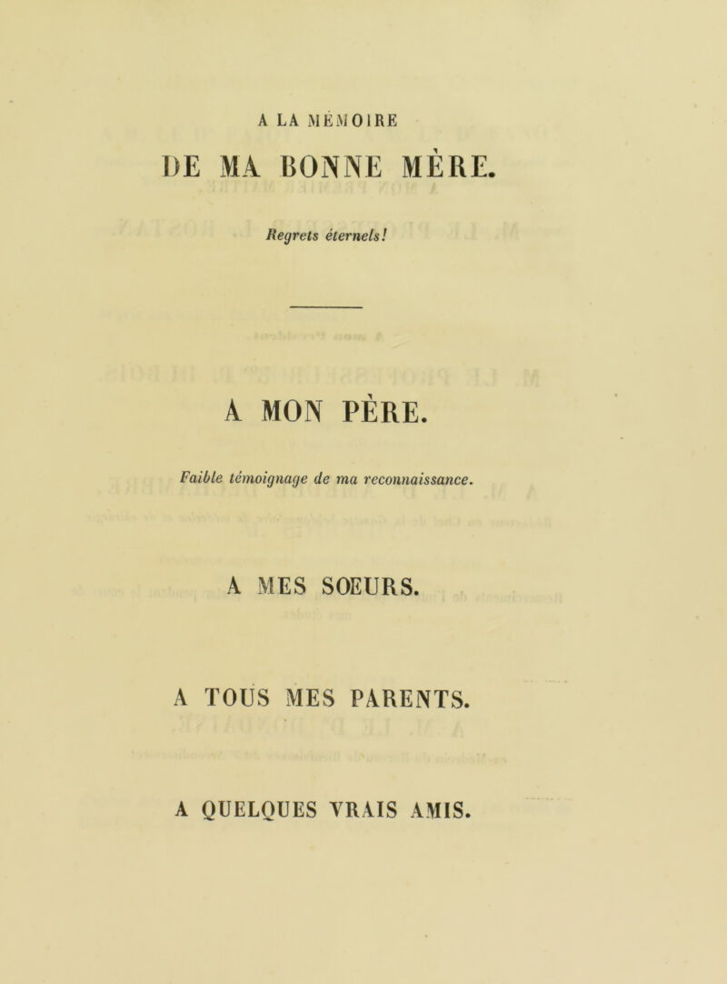 A LA MEMOIRE I)E MA BONNE MÈRE. Regrets éternels! A MON PÈRE. Faible témoignage de ma reconnaissance. A MES SOEURS. A TOUS MES PARENTS. A QUELQUES VRAIS AMIS.