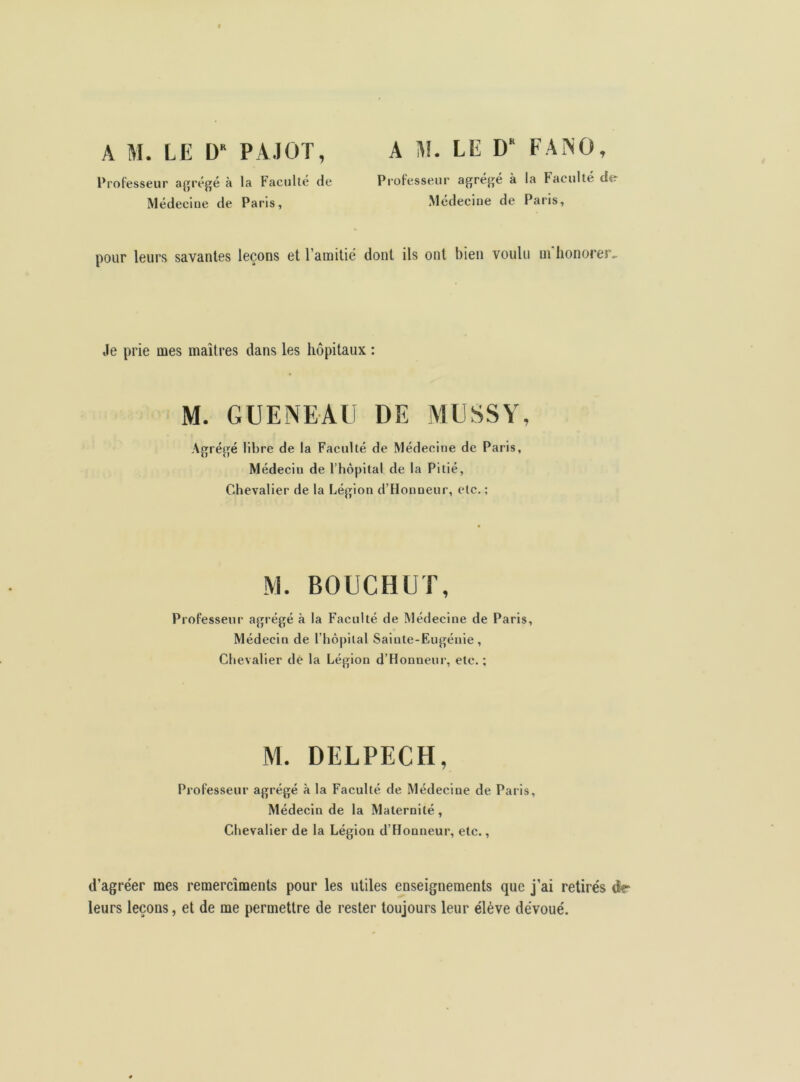 A M. LE DR PÀJOT, Professeur agrégé à la Faculté de Médecine de Paris, A M. LE DK F A N O, Professeur agrégé à la Faculté dtr Médecine de Paris, pour leurs savantes leçons et l’amitié dont ils ont bien voulu ui honorer- Je prie mes maîtres dans les hôpitaux : M. GUENEAU DE MUSSY, Agrégé libre de la Faculté de Médecine de Paris, Médecin de l’hôpital de la Pitié, Chevalier de la Légion d’Honneur, etc. ; M. BOUCHUT, Professeur agrégé à la Faculté de Médecine de Paris, Médecin de l’hôpital Saiute-Eugénie , Chevalier dé la Légion d’Honneur, etc. ; M. DELPECH, Professeur agrégé à la Faculté de Médecine de Paris, Médecin de la Maternité , Chevalier de la Légion d’Honneur, etc., d’agréer mes remercîments pour les utiles enseignements que j’ai retirés dr leurs leçons, et de me permettre de rester toujours leur élève dévoué.