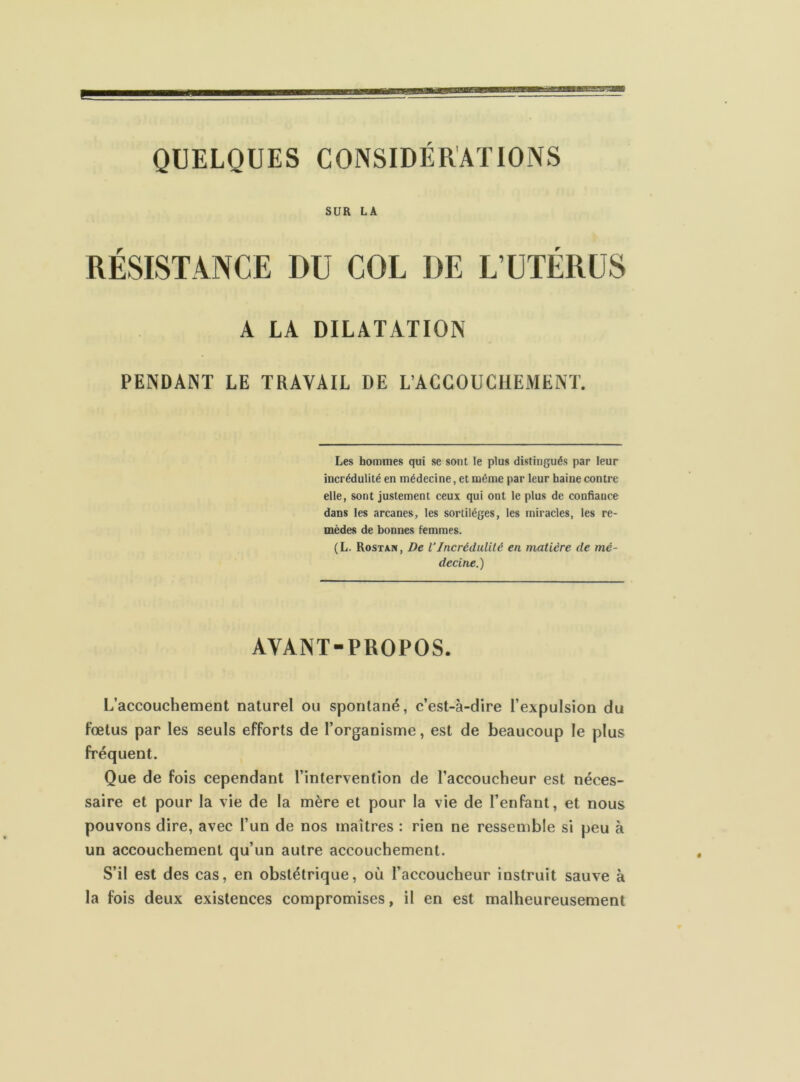 SUR LA RÉSISTANCE DU COL DE L’UTÉRUS A LA DILATATION PENDANT LE TRAVAIL DE L’ACCOUCHEMENT. Les hommes qui se sont le plus distingués par leur incrédulité en médecine, et môme par leur haine contre elle, sont justement ceux qui ont le plus de confiance dans les arcanes, les sortilèges, les miracles, les re- mèdes de bonnes femmes. (L. Rostan, De VIncrédulité en matière de mé- decine.) AVANT-PROPOS. L’accouchement naturel ou spontané, c’est-à-dire l’expulsion du Fœtus par les seuls efforts de l’organisme, est de beaucoup le plus fréquent. Que de fois cependant l’intervention de l’accoucheur est néces- saire et pour la vie de la mère et pour la vie de l’enfant, et nous pouvons dire, avec l’un de nos maîtres : rien ne ressemble si peu à un accoucbement qu’un autre accouchement. S’il est des cas, en obstétrique, où l’accoucheur instruit sauve à la fois deux existences compromises, il en est malheureusement