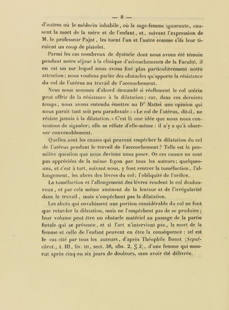 il autres où le médecin inhabile, où la sage-femme ignorante, cau- sent la mort de la mère et de l’enfant, et, suivant l’expression de M. le professeur Pajot , les tuent l’un et l’autre comme s’ils leur ti- raient un coup de pistolet. Parmi les cas nombreux de dystocie dont nous avons été témoin pendant notre séjour à la clinique d’accouchements de la Faculté, il en est un sur lequel nous avons fixé plus particulièrement notre attention; nous voulons parler des obstacles qu’apporte la résistance du col de l’utérus au travail de l’accouchement. Nous nous sommes d’abord demandé si réellement le col utérin peut offrir de la résistance à la dilatation ; car, dans ces derniers temps, nous avons entendu émettre au D' Mattéi une opinion qui nous parait tant soit peu paradoxale : «Le col de l’utérus, dit-il, ne résiste jamais à la dilatation.» C’est là une idée que nous nous con- tentons de signaler; elle se réfute d’elle-même : il n’y a qu’à obser- ver convenablement. Quelles sont les causes qui peuvent empêcher la dilatation du col de l’utérus pendant le travail de l’accouchement? Telle est la pre- mière question que nous devions nous poser. Or ces causes ne sont pas appréciées de la même façon par tous les auteurs; quelques- uns, et c’est à tort, suivant nous, y font rentrer la tuméfaction , l’al- longement, les abcès des lèvres du col; l’obliquité de l’orifice. La tuméfaction et l’allongement des lèvres rendent le col doulou- reux , et par cela même amènent de la lenteur et de l’irrégularité dans le travail , mais n’empêchent pas la dilatation. Les abcès qui envahissent une portion considérable du col ne font que retarder la dilatation, mais ne l’empêchent pas de se produire; leur volume peut être un obstacle matériel au passage de la partie fœtale qui se présente, et si l’art n’intervient pas, la mort de la femme et celle de l’enfant peuvent en être la conséquence : tel est ie cas cité par tous les auteurs, d’après Théophile Bonet (Sepul- chret., t. III, liv. m, sect. 38, obs. 2, § 3), d’une femme qui mou- rut après cinq ou six jours de douleurs, sans avoir été délivrée.