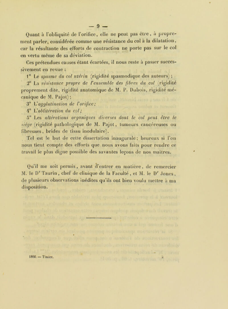 •# — 9 — Quant à F obliquité de l’orifice, elle ne peut pas être, a propre- ment parler, considérée comme une résistance du col à la dilatation, car la résultante des efforts de contraction ne porte pas sur le col en vertu même de sa déviation. Ces prétendues causes étant écartées, il nous reste à passer succes- sivement en revue : 1° Le spasme du col utérin (rigidité spasmodique des auteurs) ; 2° La résistance propre de l’ensemble des fibres du col (rigidité proprement dite, rigidité anatomique de M. P. Dubois, rigidité mé- canique de M. Pajot); 3° Vagglutination de l’orifice; 4° L’oblitération du col; 5° Les altérations organiques diverses dont le col peut être le siège (rigidité pathologique de M. Pajot, tumeurs cancéreuses ou fibreuses, brides de tissu 'modulaire). Tel est le but de cette dissertation inaugurale; heureux si l’on nous tient compte des efforts que nous avons faits pour rendre ce travail le plus digne possible des savantes leçons de nos maîtres. i Qu’il me soit permis, avant d’entrer en matière, de remercier M. le D1 Taurin, chef de clinique de la Faculté , et M. le Dr Jones, de plusieurs observations inédites qu’ils ont bien voulu mettre à ma disposition. 1860. — Tissier.