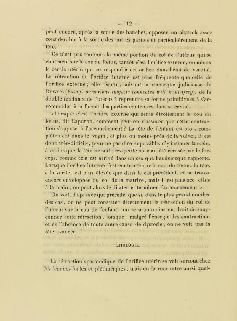 peut encore, après la sorlie des hanches, opposer un obstacle assez considérable à la sortie des autres parties et particulièrement de la tête. Ce n’est pas toujours la même portion du col de l’utérus qui se contracte sur le cou du fœtus, tantôt c’est l’orifice externe, ou mieux le cercle utérin qui correspond à cet orifice dans l’état de vacuité. La rétraction de l’orifice interne est plus fréquente que celle de l’orifice externe; elle résulte, suivant la remarque judicieuse de Dewees (Essaya on varions subjects connected witli midwifery), de la double tendance de l’utérus à reprendre sa forme primitive et à s’ac- commoder à la forme des parties contenues dans sa cavité. « Lorsque c’est l’orifice externe qui serre étroitement le cou du fœtus, dit Capuron, comment peut-on s’assurer que cette contrac- tion s’oppose à l’accouchement ? La tête de i’e'nfant est alors com- plètement dans le vagin, et plus ou moins près de la vulve; il est donc très-difficile, pour ne pas dire impossible, d’y insinuer la main, à moins que la tête ne soit très-petite ou n’ait été écrasée par le for- ceps, comme cela est arrivé dans un cas que Baudelocque rapporte. Lorsque l’orifice interne s’est contracté sur le cou du fœtus, la tête, à la vérité, est plus élevée que dans le cas précédent, et se trouve encore enveloppée du col de la matrice, mais il est plus acc cible à la main ; on peut, alors le dilater et terminer i’accouchement. » On voit, d’après ce qui précède, que si, dans le plus grand nombre des cas, on ne peut constater directement la rétraction du col de l’utérus sur le cou de l’enfant, on sera au moins en droit de soup- çonner cette rétraction , lorsque , malgré l’énergie des contractions et en l’absence de toute autre cause de dystocie, on ne voit pas la têie avancer. ÉTIOLOGIE. La rétraction spasmodique de l’orifice utérin se voit surtout chez les femmes fortes et. pléthoriques, mais on la rencontre aussi quel-