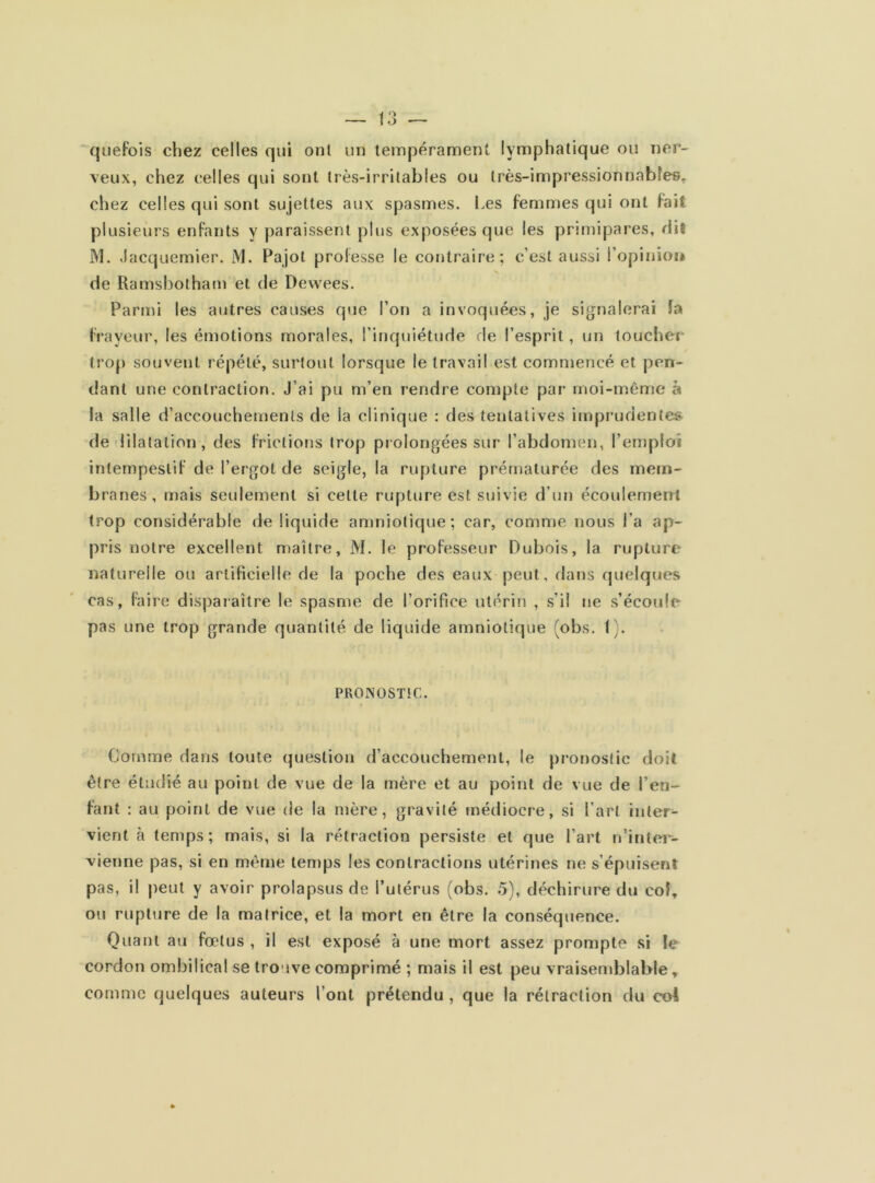 quefois chez celles qui ont un tempérament lymphatique ou ner- veux, chez celles qui sont très-irritables ou très-impressionnables, chez celles qui sont sujettes aux spasmes. Les femmes qui ont fait plusieurs enfants y paraissent plus exposées que les primipares, ri il M. Jacquemier. JVI. Pajot professe le contraire; c’est aussi l’opinion de Ramsbotham et de Dewees. Parmi les autres causes que l’on a invoquées, je signalerai la frayeur, les émotions morales, l’inquiétude de l’esprit, un toucher trop souvent répété, surtout lorsque le travail est commencé et pen- dant une contraction. J’ai pu m’en rendre compte par- moi-même à la salle d’accouchements de la clinique : des tentatives imprudentes de dilatation, des frictions trop prolongées sur l’abdomen, l’emploi intempestif de l’ergot de seigle, la rupture prématurée des mem- branes, mais seulement si celte rupture est suivie d’un écoulement trop considérable de liquide amniotique; car, comme nous l’a ap- pris notre excellent maître, M. le professeur Dubois, la rupture naturelle ou artificielle de la poche des eaux peut, dans quelques cas, faire disparaître le spasme de l’orifice utérin , s’il ne s’écoule pas une trop grande quantité de liquide amniotique (obs. 1). PRONOSTIC. Comme dans toute question d’accouchement, le pronostic doit être étudié au point de vue de la mère et au point de vue de l’en- fant : au point de vue de la mère, gravité médiocre, si l’art inter- vient à temps; mais, si la rétraction persiste et que l’art n’inter- vienne pas, si en même temps les contractions utérines ne s’épuisent pas, il peut y avoir prolapsus de l’utérus (obs. 5), déchirure du col, ou rupture de la matrice, et la mort en être la conséquence. Quant au fœtus , il est exposé à une mort assez prompte si le cordon ombilical se trouve comprimé ; mais il est peu vraisemblable, comme quelques auteurs l’ont prétendu , que la rétraction du co4