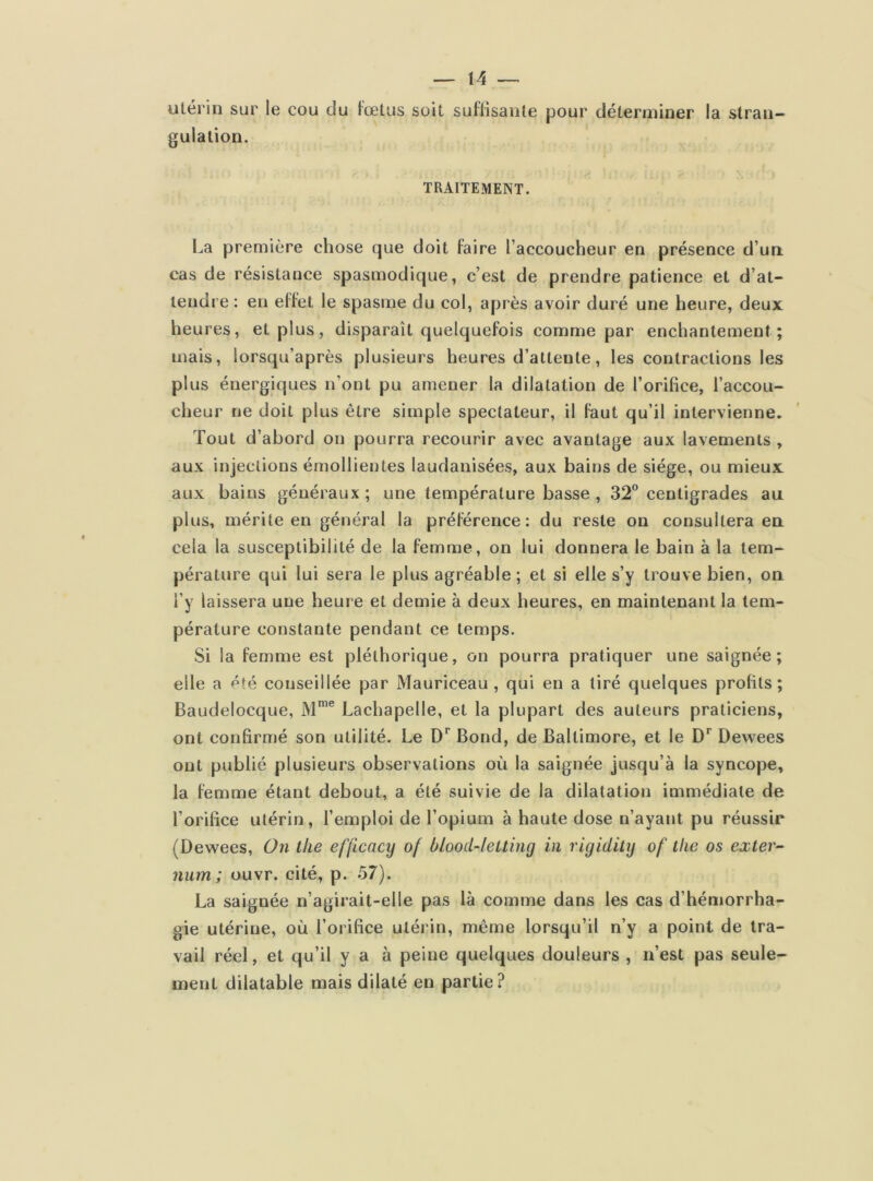 utérin sur le cou du fœtus soit suffisante pour déterminer la stran- gulation. TRAITEMENT. La première chose que doit faire l’accoucheur en présence d’un cas de résistance spasmodique, c’est de prendre patience et d’at- tendre : eu effet le spasme du col, après avoir duré une heure, deux heures, et plus, disparaît quelquefois comme par enchantement; mais, iorsqu’après plusieurs heures d’attente, les contractions les plus énergiques n’ont pu amener la dilatation de l’orifice, l’accou- cheur ne doit plus être simple spectateur, il faut qu’il intervienne. Tout d’abord on pourra recourir avec avantage aux lavements , aux injections émollientes laudanisées, aux bains de siège, ou mieux aux bains généraux ; une température basse , 32° centigrades au plus, mérite en général la préférence: du reste on consultera en cela la susceptibilité de la femme, on lui donnera le bain à la tem- pérature qui lui sera le plus agréable ; et si elle s’y trouve bien, on l’y laissera une heure et demie à deux heures, en maintenant la tem- pérature constante pendant ce temps. Si la femme est pléthorique, on pourra pratiquer une saignée; elle a été conseillée par Mauriceau , qui en a tiré quelques profits; Baudelocque, Mme Lachapelle, et la plupart des auteurs praticiens, ont confirmé son utilité. Le Dr Bond, de Baltimore, et le Dr Dewees ont publié plusieurs observations où la saignée jusqu’à la syncope, la femme étant debout, a été suivie de la dilatation immédiate de l’orifice utérin, l’emploi de l’opium à haute dose n’ayant pu réussir (Dewees, On tke efficacy of blood-leuing in rigidity of llie os exter- num ; ouvr. cité, p. 57). La saignée n’agirait-elle pas là comme dans les cas d’hémorrha- gie utérine, où l’orifice utérin, même lorsqu’il n’y a point de tra- vail réel, et qu’il y a à peine quelques douleurs , n’est pas seule- ment dilatable mais dilaté en partie?