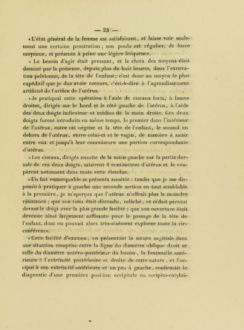 «L’état général de la femme est satisfaisant, et laisse voir seule- ment une certaine prostration ; son pouls est régulier, de force moyenne, et présente à peine une légère fréquence. « Le besoin d’agir était pressant, et le choix des moyens était dominé par la présence, depuis plus de huit heures, dans l’excava- tion pelvienne, de la tête de l’enfant; c’est donc au moyen le plus expéditif que je dus avoir recours, c’est-à-dire à l’agrandissement artificiel de l’orifice de l’utérus. «Je pratiquai cette opération à l’aide de ciseaux forts, à lames droites, dirigés sur le bord et le côté gauche de l’utérus, à l’aide des deux doigts indicateur et médius de la main droite. Ces deux doigts furent introduits en même temps, le premier dans l’intérieur de l’utérus, entre cet organe et la tête de l’enfant, le second en dehors de l’utérus, entre celui-ci et le vagin, de manière à saisir entre eux et jusqu’à leur commissure une portion correspondante d’utérus. «Les ciseaux, dirigés ensuite de la main gauche sur la partie dor- sale de ces deux doigts, saisirent 4 centimètres d’utérus et le cou- pèrent nettement dans toute cette étendue. «Un fait remarquable se présenta aussitôt : tandis que je me dis- posais à pratiquer à gauche une seconde section en tout semblable à la première, je m’aperçus que l’utérus n’offrait plus la moindre résistance ; que son tissu était distendu, relâché, et cédait partout devant le doigt avec la plus grande facilité ; que son ouverture était devenue ainsi largement suffisante pour le passage de la tête de l’enfant, dont on pouvait alors très-aisément explorer toute la cir- conférence. « Cette facilité d’examen , en présentant la suture sagittale dans une situation comprise entre la ligne du diamètre oblique droit et celle du diamètre antéro-postérieur du bassin , la fontanelle anté- rieure à l’extrémité postérieure et droite de cette suture, et l’oc- ciput à son extrémité antérieure et un peu à gauche, confirmait le diagnostic d’une première position occipitale ou occipito-cotyloï-