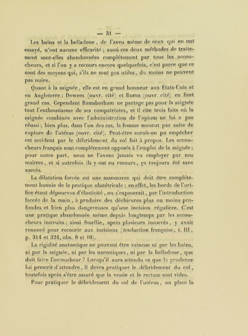 Les bains et la belladone , de l’aveu même de ceux qui en ont essayé, n’ont aucune efficacité ; aussi ces deux méthodes de traite- ment sont-elles abandonnées complètement par tous les accou- cheurs, et si l’on y a recours encore quelquefois, c’est parce que ce sont des moyens qui, s’ils ne sont pas utiles, du moins ne peuvent pas nuire. Quant à la saignée , elle est en grand honneur aux Etats-Unis et en Angleterre ; Dewees (ouvr. cité) et Burns (ouvr. cité) en font grand cas. Cependant Ramsbolham ne partage pas pour la saignée tout l’enthousiasme de ses compatriotes, et il cite trois faits où la saignée combinée avec l’administration de l’opium ne lui a pas réussi ; bien plus, dans l’un des cas, la femme mourut par suite de rupture de l’utérus (ouvr. cité). Peut-être aurait-on pu empêcher cet accident par le débridemcnt du co! fait à propos. Les accou- cheurs français sont complètement opposés à l’emploi de la saignée; pour notre part, nous ne l’avons jamais vu employer par nos maîtres, et si autrefois ils y ont eu recours, ça toujours été sans succès. La dilatation forcée est une manœuvre qui doit être complète- ment bannie de la pratique obstétricale ; en effet, les bords de l’ori- fice étant dépourvus d’élasticité , on s’exposerait, par l’introduction forcés de la main , à produire des déchirures plus ou moins pro- fondes et bien plus dangereuses qu’une incision régulière. C’est une pratique abandonnée même depuis longtemps par les accou- cheurs instruits; ainsi Smellie, après plusieurs insuccès, y avait renoncé pour recourir aux incisions (traduction française, t. NI, p. 314 et 324, obs. 8 et 10). La rigidité anatomique ne pouvant être vaincue ni par les bains, ni par la saignée, ni par les narcotiques, ni par la belladone, que doit faire l’accoucheur ? Lorsqu’il aura attendu ce que la prudence lui prescrit d’attendre , il devra pratiquer le débridement du col, toutefois après s’être assuré que la vessie et le rectum sont vides. Pour pratiquer le débridemeut du col de l’utérus, on place la