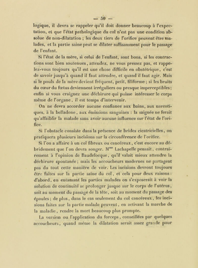 logique, il devra se rappeler qu’il doit donner beaucoup à l’expec- tation, et que l’état pathologique du col n’est pas une condition ab- solue de non-dilatation ; les deux tiers de l’orifice peuvent être ma- lades, et la partie saine peut se dilater suffisamment pour le passage de l’enfant. Si l’état de la mère, si celui de l’enfant, sont bons, si les contrac- tions sont bien soutenues, attendez, ne vous pressez pas, et rappe- lez-vous toujours qu’il est une chose difficile en obstétrique, c’est de savoir jusqu’à quand il faut attendre, et quand il faut agir. Mais si le pouls de la mère devient fréquent, petit, filiforme ; si les bruits du cœur du fœtus deviennent irréguliers ou presque imperceptibles; enfin si vous craignez une déchirure qui puisse intéresser le corps même de l’organe, il est temps d’intervenir. On ne devra accorder aucune confiance aux bains, aux narcoti- ques, à la belladone, aux émissions sanguines : la saignée ne ferait qu’affaiblir la malade sans avoir aucune influence sur l’état de l’ori- fice. Si l’obstacle consiste dans la présence de brides cicatricielles, on pratiquera plusieurs incisions sur la circonférence de l’orifice. Si l’on a affaire à un col fibreux ou cancéreux, c’est encore au dé- brideraient que l'on devra songer. Mrae Lachapelle pensait, contrai- rement à l’opinion de Baudelocque, qu’il valait mieux attendre la déchirure spontanée; mais les accoucheurs modernes ne partagent pas du tout cette manière de voir. Les incisions devront toujours être faites sur la partie saine du col, et cela pour deux raisons : d’abord, en entamant les parties malades on s’exposerait à voir la solution de continuité se prolonger jusque sur le corps de l’utérus, soit au moment du passage de la tête, soit au moment du passage des épaules; de plus, dans le cas seulement du col cancéreux, les inci- sions faites sur la partie malade peuvent, en activant la marche de la maladie, rendre la mort beaucoup plus prompte. La version ou l’application du forceps, conseillées par quelques accoucheurs, quand même la dilatation serait assez grande pour