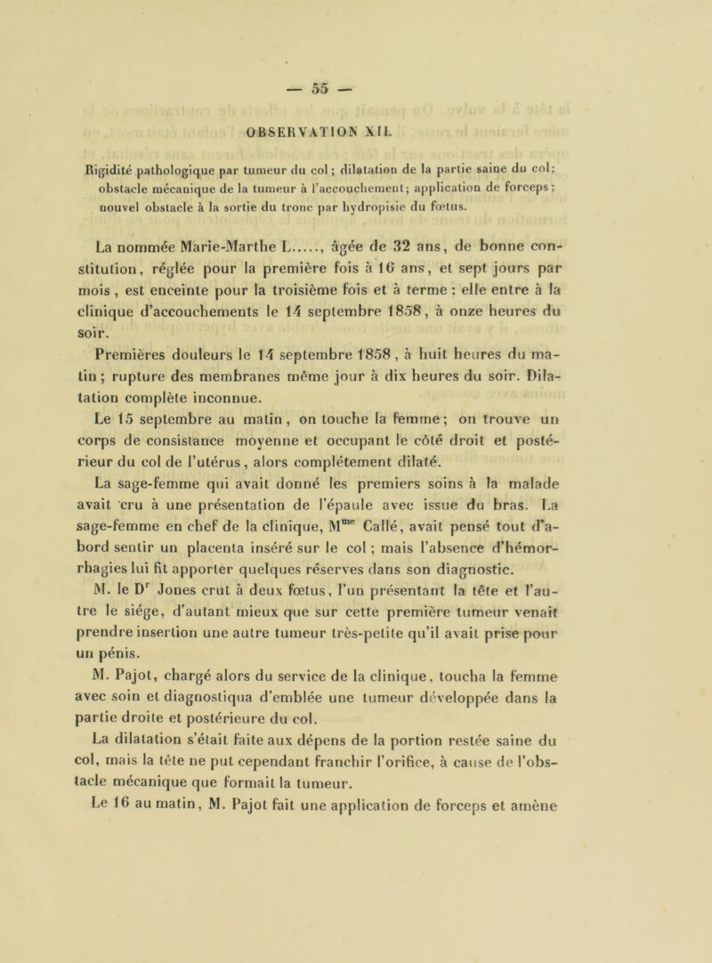 OBSERVATION XII. Rigidité pathologique par tumeur du col ; dilatation de la partie saine du col; obstacle mécanique de la tumeur à l’accouchement; application de forceps; uouvel obstacle à la sortie du tronc par hydropisie du fœtus. La nommée Marie-Marthe L , âgée de 32 ans, de bonne con- stitution, réglée pour la première fois à 16 ans, et sept jours par mois , est enceinte pour la troisième fois et à terme ; elle entre à la clinique d’accouchements le 14 septembre 1858, à onze heures du soir. Premières douleurs le 14 septembre 1858, à huit heures du ma- tin; rupture des membranes même jour à dix heures du soir. Dila- tation complète inconnue. Le 15 septembre au matin, on touche la femme; on trouve un corps de consistance moyenne et occupant le côté droit et posté- rieur du col de l’utérus, alors complètement dilaté. La sage-femme qui avait donné les premiers soins à la malade avait cru à une présentation de l’épaule avec issue du bras. La sage-femme en chef de la clinique, Mme Cal lé, avait pensé tout d’a- bord sentir un placenta inséré sur le col ; mais l’absence d’hémor- rhagies lui fit apporter quelques réserves dans son diagnostic. M. le Dr Jones crut à deux fœtus, l’un présentant la tête et l’au- tre le siège, d’autant mieux que sur cette première tumeur venait prendre insertion une autre tumeur très-petite qu’il avait prise pour un pénis. M. Pajot, chargé alors du service de la clinique, toucha la femme avec soin et diagnostiqua d’emblée une tumeur développée dans la partie droite et postérieure du col. La dilatation s’était faite aux dépens de la portion restée saine du col, mais la tête ne put cependant franchir l’orifice, à cause de l’obs- tacle mécanique que formait la tumeur.