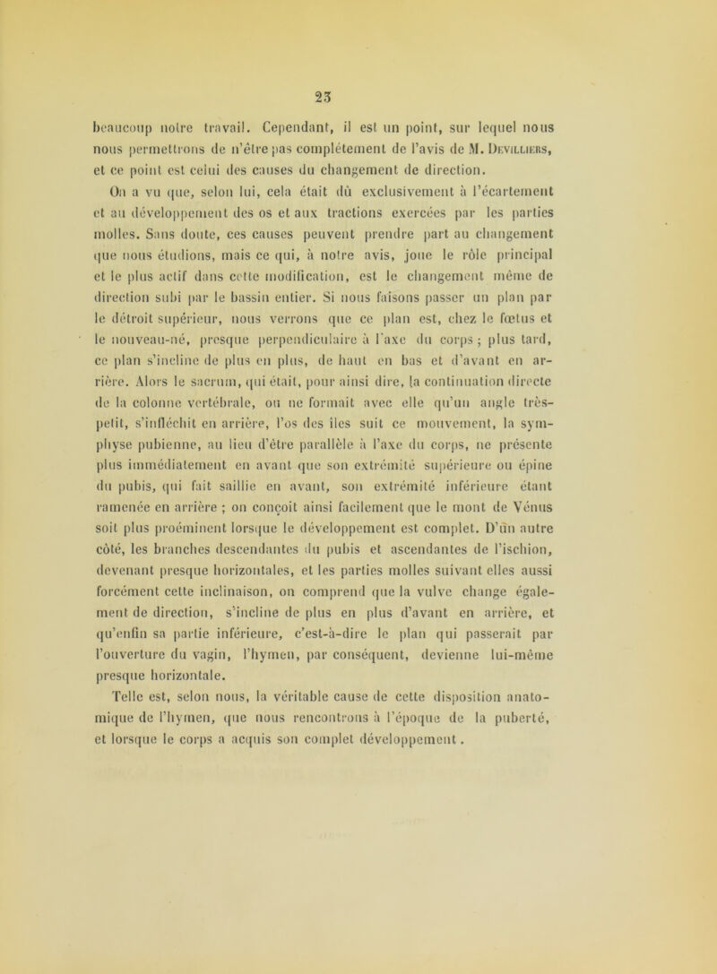 beaucoup noire travail. Cependant, il est un point, sur lequel nous nous permettrons de n’êlre pas complètement de l’avis de M. Devillikrs, et ce point est celui des causes du changement de direction. On a vu que, selon lui, cela était dû exclusivement à l’écartement et au développement des os et aux tractions exercées par les parties molles. Sans doute, ces causes peuvent prendre part au changement que nous étudions, mais ce qui, à notre avis, joue le rôle principal et le plus actif dans cette modification, est le changement même de direction subi par le bassin entier. Si nous faisons passer un plan par le détroit supérieur, nous verrons que ce plan est, chez le fœtus et le nouveau-né, presque perpendiculaire à l'axe du corps; plus tard, ce plan s’incline de plus en plus, de haut en bas et d’avant en ar- rière. Alors le sacrum, qui était, pour ainsi dire, (a continuation directe de la colonne vertébrale, ou ne formait avec elle qu’un angle très- petit, s’infléchit en arrière, l’os des îles suit ce mouvement, la sym- physe pubienne, au lieu d’être parallèle à l’axe du corps, ne présente plus immédiatement en avant que son extrémité supérieure ou épine du pubis, qui fait saillie en avant, son extrémité inférieure étant ramenée en arrière ; on conçoit ainsi facilement que le mont de Vénus soit plus proéminent lorsque le développement est complet. D’un autre côté, les branches descendantes du pubis et ascendantes de l’ischion, devenant presque horizontales, et les parties molles suivant elles aussi forcément cette inclinaison, on comprend que la vulve change égale- ment de direction, s’incline de plus en plus d’avant en arrière, et qu’enfin sa partie inférieure, c’est-à-dire le plan qui passerait par l’ouverture du vagin, l’hymen, par conséquent, devienne lui-même presque horizontale. Telle est, selon nous, la véritable cause de cette disposition anato- mique de l’hymen, que nous rencontrons à l’époque de la puberté, et lorsque le corps a acquis son complet développement.