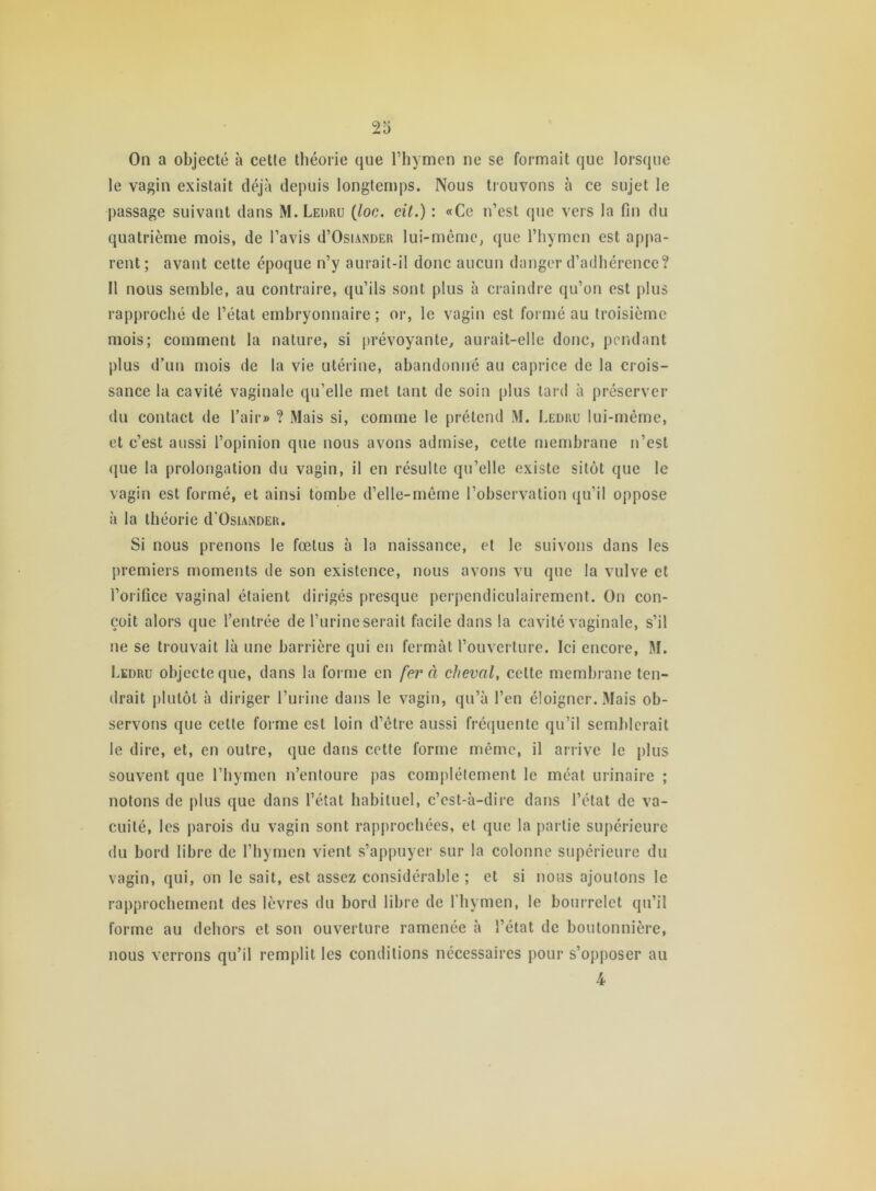 le vagin existait déjà depuis longtemps. Nous trouvons à ce sujet le passage suivant dans M. Leuru (loc. cit.) : «Ce n’est que vers la fin du quatrième mois, de l’avis d’OsiANDER lui-même, que l’hymen est appa- rent ; avant cette époque n’y aurait-il donc aucun danger d’adhérence? Il nous semble, au contraire, qu’ils sont plus à craindre qu’on est plus rapproché de l’état embryonnaire; or, le vagin est formé au troisième mois; comment la nature, si prévoyante, aurait-elle donc, pendant plus d’un mois de la vie utérine, abandonné au caprice de la crois- sance la cavité vaginale qu’elle met tant de soin plus tard à préserver du contact de l’air» ? Mais si, comme le prétend M. Ledru lui-même, et c’est aussi l’opinion que nous avons admise, cette membrane n’est que la prolongation du vagin, il en résulte qu’elle existe sitôt que le vagin est formé, et ainsi tombe d’elle-même l’observation qu’il oppose à la théorie d Osiander. Si nous prenons le fœtus à la naissance, et le suivons dans les premiers moments de son existence, nous avons vu que la vulve et l’orifice vaginal étaient dirigés presque perpendiculairement. On con- çoit alors que l’entrée de l’urine serait facile dans la cavité vaginale, s’il ne se trouvait là une barrière qui en fermât l’ouverture. Ici encore, M. Ledru objecte que, dans la forme en fera cheval, cette membrane ten- drait plutôt à diriger l’urine dans le vagin, qu’à l’en éloigner. Mais ob- servons que celte forme est loin d’être aussi fréquente qu’il semblerait le dire, et, en outre, que dans cette forme même, il arrive le plus souvent que l’hymen n’entoure pas complètement le méat urinaire ; notons de plus que dans l’état habituel, c’est-à-dire dans l’état de va- cuité, les parois du vagin sont rapprochées, et que la partie supérieure du bord libre de l’hymen vient s’appuyer sur la colonne supérieure du vagin, qui, on le sait, est assez considérable ; et si nous ajoutons le rapprochement des lèvres du bord libre de l'hymen, le bourrelet qu’il forme au dehors et son ouverture ramenée à l’état de boutonnière, nous verrons qu’il remplit les conditions nécessaires pour s’opposer au 4