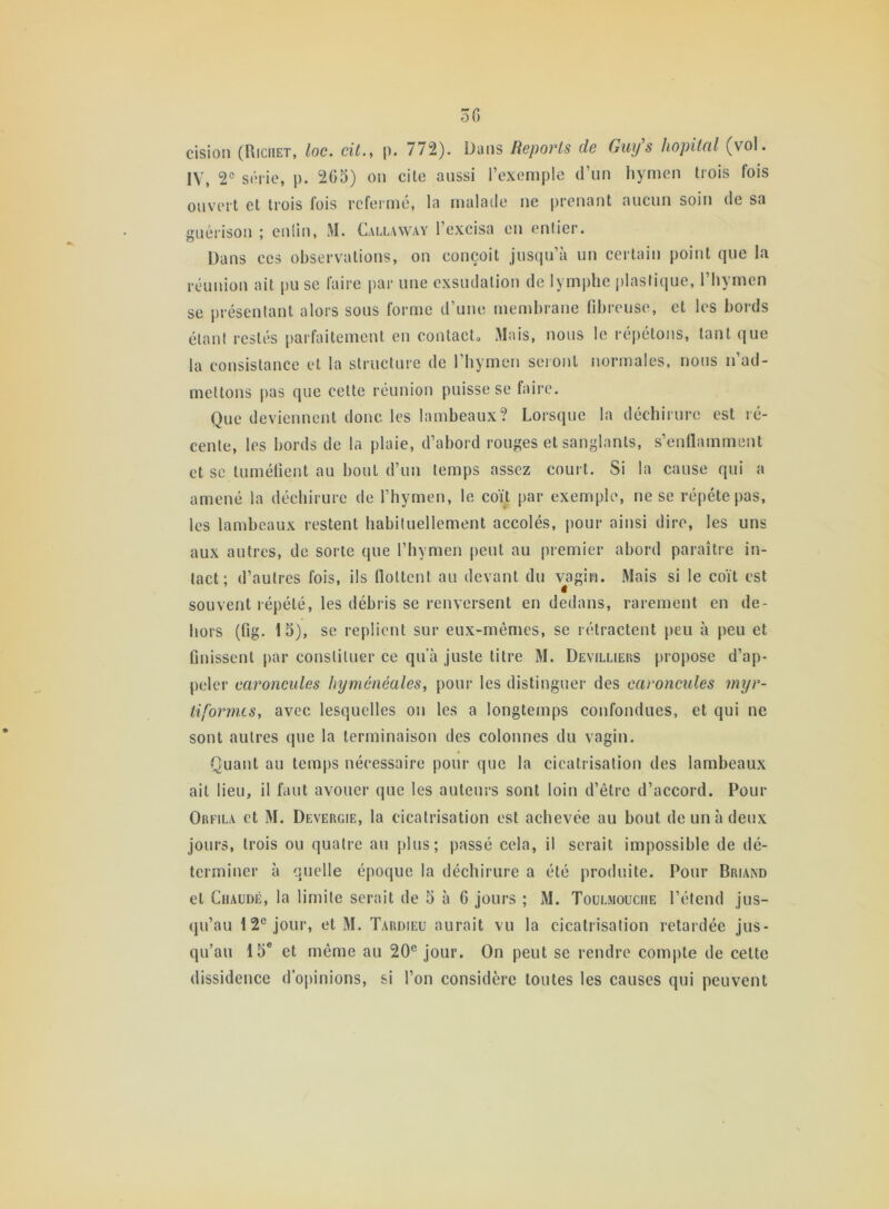 cision (Riciiet, loc. cit., p. 772). Dans Reports de Guy's hôpital (vol. IV, 2e série, p. 265) on cite aussi l’exemple d’un hymen trois fois ouvert et trois fois refermé, la malade ne prenant aucun soin de sa guérison ; eniin, M. Callaway l’excisa en entier. Dans ces observations, on conçoit jusqu’à un certain point que la réunion ait pu se faire par une exsudation de lymphe plastique, l’hymen se présentant alors sous forme d’une membrane fibreuse, et les bords étant restés parfaitement en contact» Mais, nous le répétons, tant que la consistance et la structure de l’hymen seront normales, nous n’ad- mettons pas que cette réunion puisse se faire. Que deviennent donc les lambeaux? Lorsque la déchirure est ré- cente, les bords de la plaie, d’abord rouges et sanglants, s’enflamment et se tuméfient au bout d’un temps assez court. Si la cause qui a amené la déchirure de l’hymen, le coït par exemple, ne se répété pas, les lambeaux restent habituellement accolés, pour ainsi dire, les uns aux autres, de sorte que l’hymen peut au premier abord paraître in- tact ; d’autres fois, ils flottent au devant du vagin. Mais si le coït est souvent répété, les débris se renversent en dedans, rarement en de- hors (fig. 15), se replient sur eux-mêmes, se rétractent peu à peu et finissent par constituer ce qua juste titre M. Devilliers propose d’ap- peler caroncules hyménéales, pour les distinguer des caroncules myr- tiformes, avec lesquelles on les a longtemps confondues, et qui ne sont autres que la terminaison des colonnes du vagin. Quant au temps nécessaire pour que la cicatrisation des lambeaux ait lieu, il faut avouer que les auteurs sont loin d’être d’accord. Pour Orfila et M. Devergie, la cicatrisation est achevée au bout de un à deux jours, trois ou quatre au plus; passé cela, il serait impossible de dé- terminer à quelle époque la déchirure a été produite. Pour Briand et Chaude, la limite serait de 5 à 6 jours ; M. Toulmouciie l’étend jus- qu’au 12e jour, et M. Tardieu aurait vu la cicatrisation retardée jus- qu’au 15e et même au 20e jour. On peut se rendre compte de cette dissidence d’opinions, si l’on considère toutes les causes qui peuvent