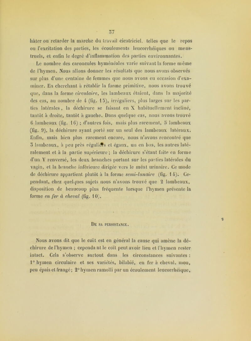 hâter ou retarder la marche du travail cicatriciel, telles que le repos ou l’excitation des parties, les écoulements leucorrhéiques ou mens- truels, et enfin le degré d’inflammation des parties environnantes. Le nombre des caroncules hyméncales varie suivant la forme même de l’hymen. Nous allons donner les résultats que nous avons observés sur plus d’une centaine de femmes que nous avons eu occasion d’exa- miner. En cherchant à rétablir la forme primitive, nous avons trouvé que, dans la forme circulaire, les lambeaux étaient, dans la majorité des cas, au nombre de 4 (fig. 13), irréguliers, plus larges sur les par- ties latérales , la déchirure se faisant en X habituellement incliné, tantôt à droite, tantôt à gauche. Dans quelque cas, nous avons trouvé G lambeaux (fig. IG) ; d’autres fois, mais plus rarement, 3 lambeaux (fig. 9), la déchirure ayant porté sur un seul des lambeaux latéraux. Enfin, mais bien plus rarement encore, nous n’avons rencontré que 5 lambeaux, à peu près réguliers et égaux, un en bas, les autres laté- ralement et à la partie supérieure; la déchirure s’étant faite en forme d’un Y renversé, les deux branches portant sur les parties latérales du vagin, et la branche inférieure dirigée vers le méat urinaire. Ce mode de déchirure appartient plutôt à la forme semi-lunaire (fig. 14). Ce- pendant, chez quelques sujets nous n’avons trouvé que 2 lambeaux, disposition de beaucoup plus fréquente lorsque l’hymen présente la forme en fer à cheval (fig. 10). De sa persistance. Nous avons dit que le coït est en général la cause qui amène la dé- chirure de l’hymen ; cependant le coït peut avoir lieu et l’hymen rester intact. Cela s’observe surtout dans les circonstances suivantes : 1° hymen circulaire et ses variétés, bilabié, en fer à cheval, mou, peu épais et frangé; 2° hymen ramolli par un écoulement leucorrhéique.