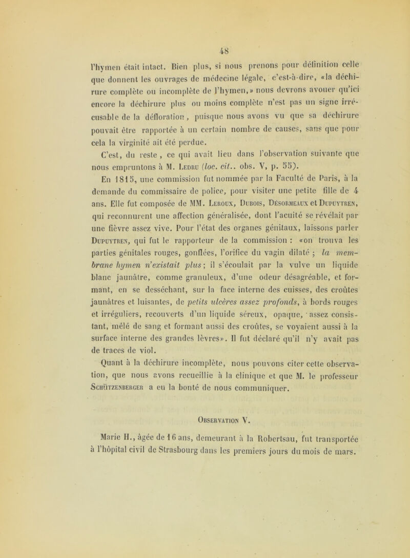 l’hymen était intact. Bien plus, si nous prenons pour délinition celle que donnent les ouvrages de médecine légale, c est-h-dire, «la déchi- rure complète ou incomplète de l’hymen,» nous devrons avouer qu ici encore la déchirure plus ou moins complète n’est pas un signe irré- cusable de la défloration , puisque nous avons vu que sa déchirure pouvait être rapportée à un certain nombre de causes, sans que pour cela la virginité ait été perdue. C’est, du reste, ce qui avait lieu dans l’observation suivante que nous empruntons à M. Ledru (loc. cit.. obs. V, p. 55). En 1815, une commission fut nommée par la Faculté de Paris, à la demande du commissaire de police, pour visiter une petite fille de 4 ans. Elle fut composée de MM. Leroux, Dubois, Désormeaux et Dupuytren, qui reconnurent une affection généralisée, dont l’acuité se révélait par une fièvre assez vive. Pour l’état des organes génitaux, laissons parler Dupuytren, qui fut le rapporteur de la commission : «on trouva les parties génitales rouges, gonflées, l’orifice du vagin dilaté ; la mem- brane hymen n’existait plus; il s’écoulait par la vulve un liquide blanc jaunâtre, comme granuleux, d’une odeur désagréable, et for- mant, en se desséchant, sur la face interne des cuisses, des croûtes jaunâtres et luisantes, de petits ulcères assez profonds, à bords rouges et irréguliers, recouverts d’un liquide séreux, opaque, 1 assez consis- tant, mêlé de sang et formant aussi des croûtes, se voyaient aussi à la surface interne des grandes lèvres». 11 fut déclaré qu’il n’y avait pas de traces de viol. Quant à la déchirure incomplète, nous pouvons citer celte observa- tion, que nous avons recueillie à la clinique et que M. le professeur Schützenberger a eu la bonté de nous communiquer. Observation V. Marie H., âgée de 16 ans, demeurant à la Robertsau, fut transportée à 1 hôpital civil de Strasbourg dans les premiers jours du mois de mars.