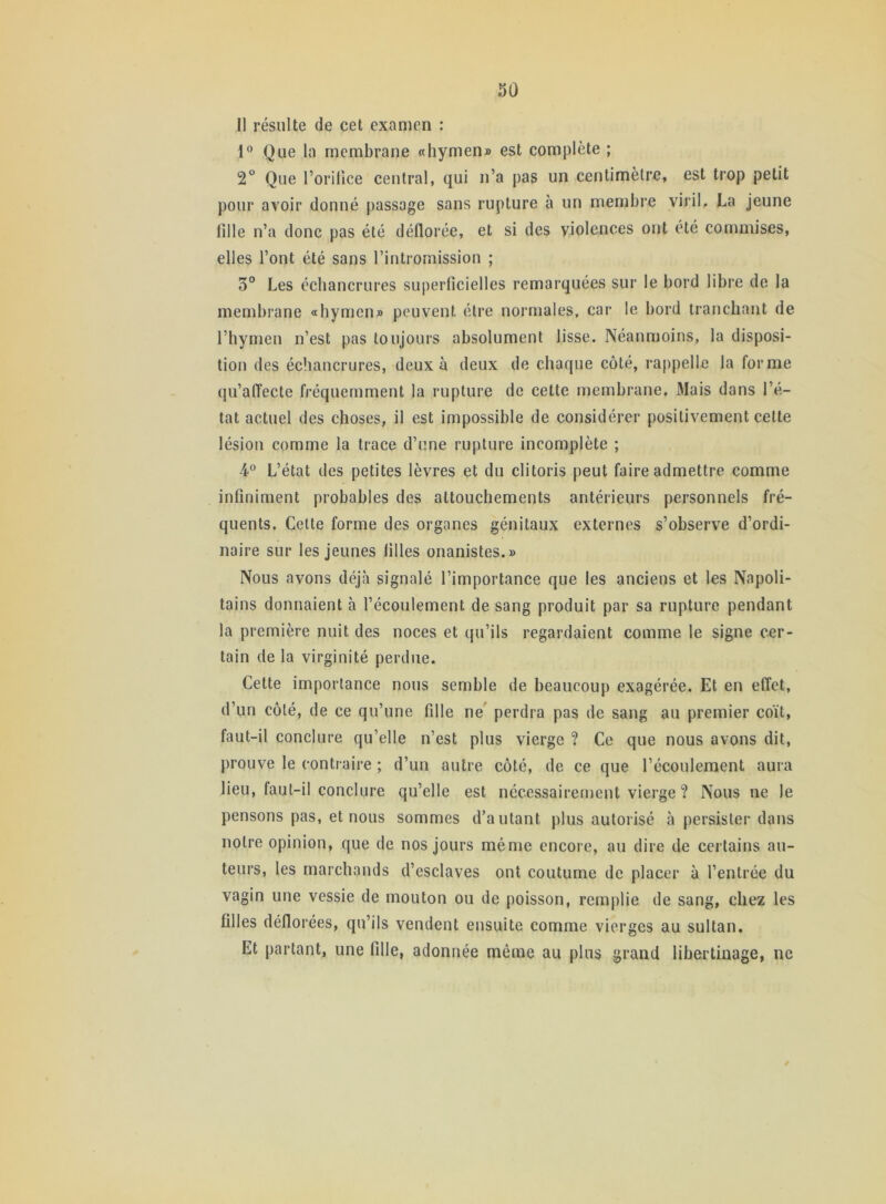 1! résulte de cet examen : 1° Que la membrane «hymen» est complète ; 2° Que l’orifice central, qui n’a pas un centimètre, est trop petit pour avoir donné passage sans rupture à un membre viril, La jeune fille n’a donc pas été déflorée, et si des violences ont été commises, elles l’ont été sans l’intromission ; 3° Les échancrures superficielles remarquées sur le bord libre de la membrane «hymen» peuvent être normales, car le bord tranchant de l’hymen n’est pas toujours absolument lisse. Néanmoins, la disposi- tion des échancrures, deux à deux de chaque côté, rappelle la forme qu’affecte fréquemment la rupture de cette membrane. Mais dans l’é- tat actuel des choses, il est impossible de considérer positivement cette lésion comme la trace d’une rupture incomplète ; 4° L’état des petites lèvres et du clitoris peut faire admettre comme infiniment probables des attouchements antérieurs personnels fré- quents. Cette forme des organes génitaux externes s’observe d’ordi- naire sur les jeunes filles onanistes.» Nous avons déjà signalé l’importance que les anciens et les Napoli- tains donnaient à l’écoulement de sang produit par sa rupture pendant la première nuit des noces et qu’ils regardaient comme le signe cer- tain de la virginité perdue. Cette importance nous semble de beaucoup exagérée. Et en effet, d’un côté, de ce qu’une fille ne perdra pas de sang au premier coït, faut-il conclure qu’elle n’est plus vierge ? Ce que nous avons dit, prouve le contraire ; d’un autre côté, de ce que l’écoulement aura lieu, faut-il conclure qu’elle est nécessairement vierge ? Nous ne le pensons pas, et nous sommes d’autant plus autorisé à persister dans notre opinion, que de nos jours même encore, au dire de certains au- teurs, les marchands d’esclaves ont coutume de placer à l’entrée du vagin une vessie de mouton ou de poisson, remplie de sang, chez les filles déflorées, qu’ils vendent ensuite comme vierges au sultan. Et partant, une fille, adonnée même au plus grand libertinage, ne