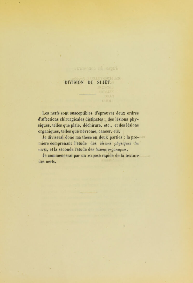 DIVISION DU SUJET. Les nerfs sont susceptibles d’éprouver deux ordres d’affections chirurgicales distinctes ; des lésions phy- siques, telles que plaie, déchirure, etc., et des lésions organiques, telles que névrome, cancer, etc. Je diviserai donc ma thèse en deux parties : la pre- mière comprenant l’élude des lésions physiques des nerfs, et la seconde l’étude des lésions organiques. Je commencerai par un exposé rapide de la texture des nerfs.