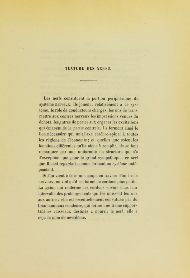 TEXTBUE DES NEUFS. Les nerfs constituent la portion périphérique du système nerveux. Ils jouent, relativement à ce sys- tème, le rôle de conducteurs chargés, les uns de trans- mettre aux centres nerveux les impressions venues du dehors, les,autres de porter aux organes les excitations qui émanent de la partie centrale. Ils forment ainsi le lien nécessaire qui unit l’axe cérébro-spinal à toutes les régions de l’économie ; et quelles que soient les fonctions différentes qu’ils aient à remplir, ils se font remarquer par une uniformité de structure qui n’a d’exception que pour le grand sympathique, ce nerf que Bichat regardait comme formant un système indé- pendant. Si l’on vient à faire une coupe en travers d’un tronc nerveux, on voit qu’il est formé de cordons plus petits. La gaine qui renferme ces cordons envoie dans leur intervalle des prolongements qui les unissent les uns aux autres; elle est essentiellement constituée par du tissu lamineux condensé, qui forme une trame suppor- tant les vaisseaux destinés à nourrir le nerf; elle a reçu le nom de névrilème.